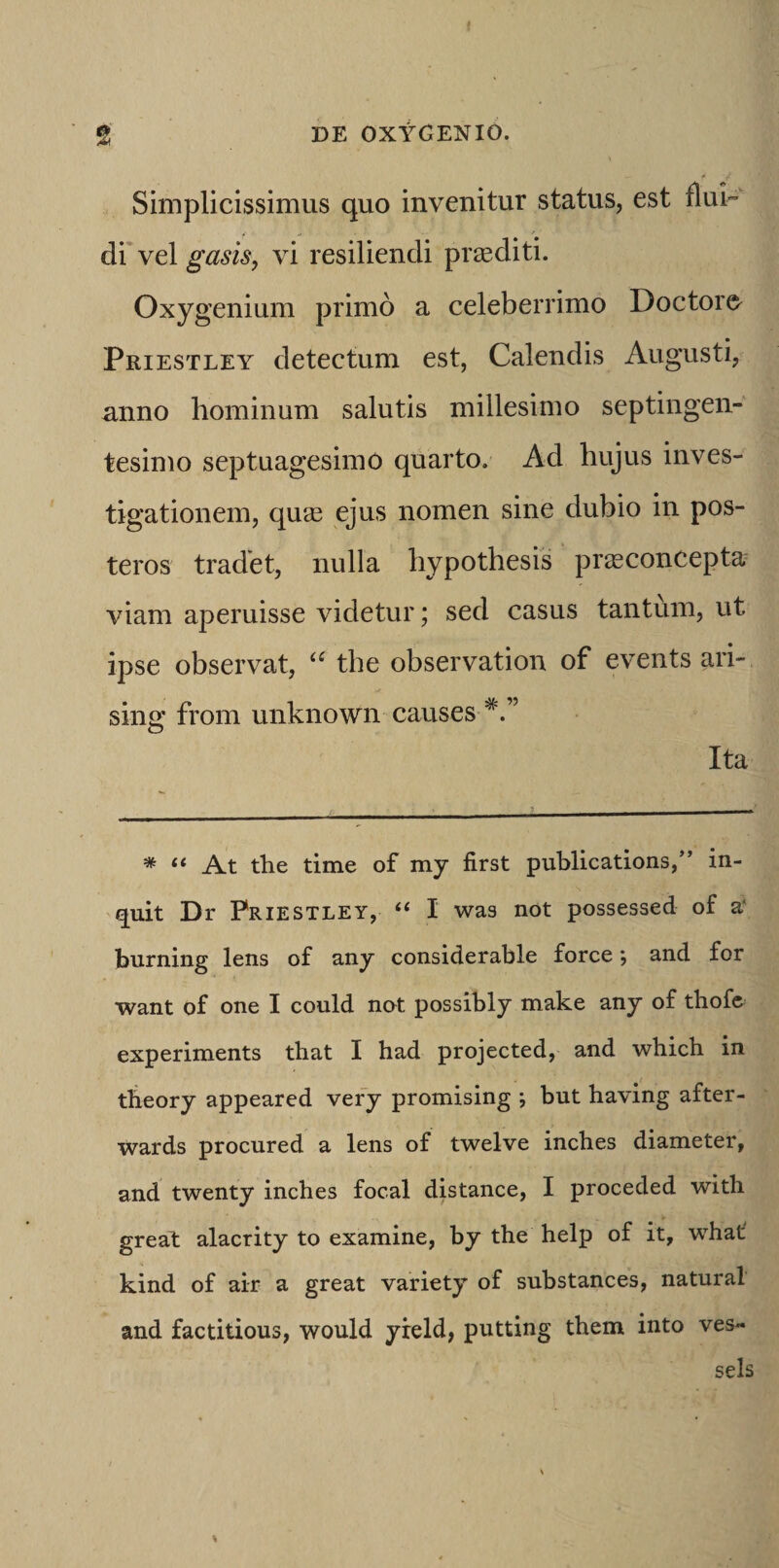 Simplicissimus quo invenitur status, est flui- drvel gasis, vi resiliendi praediti. Oxygenium primo a celeberrimo Doctoro Priestley detectum est, Calendis Augusti, anno hominum salutis millesimo septingen¬ tesimo septuagesimo quarto. Ad hujus inves¬ tigationem, qucB ejus nomen sine dubio in pos¬ teros tradet, nulla hypothesis prasconcepta viam aperuisse videtur; sed casus tantum, ut ipse observat, the observation of events ari- sing from unknown causes Ita * “ At the time of my first publications,” in¬ quit Dr Priestley, “ I was not possessed of a‘ burning lens of any considerable force; and for want of one I could not possibly make any of thofe experiments that I had projected, and which in tlieory appeared vefy promising *, but having after- wards procured a lens of twelve inches diameter, and twenty inches focal distance, I proceded with great alacrity to examine, by the help of it, what kind of air a great variety of substances, natural and factitious, would yreld, putting them into ves- sels