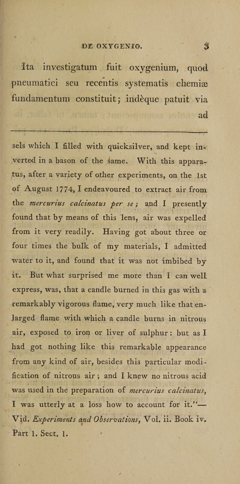 Ita investigatum fuit oxygenium, quod pneumatici seu recentis systematis chemiae fundamentum constituit; indeque patuit via ad sels which I filled with qu-icksilver, and kept in- &gt;v verted in a bason of the ^ame. With this appara- tus, after a yariety of other jexperiments, on the Ist pf August 1774, I endeavourcd to extract air fronci the mercurius calcinatus per se; and 1 presently : &gt; ■ I found that by means of this lens^ air was expelled from it very readily. Having got about three or i four times the bulk of my materials, I admitted water to it, and found that it was not imbibed by it. But what surprised me more than I can well express, was, that a candle burned in this gas with a remarkably vigorous flame, very much like that en- larged flame with which a candle burns in nitrous air, exposed to iron or liver of sulphur: but as I had got nothing like this remarkable appearance from any kind of air, besides this particular modi- fication of nitrous air *, and I knew no nitrous acid was used in the preparation of mercurius calcinatus^ I was utterly at a loss how to account for it.”— Vid. Experiments and OhservationSj Vol, ii. Book iv. Part 1. Sect. 1.