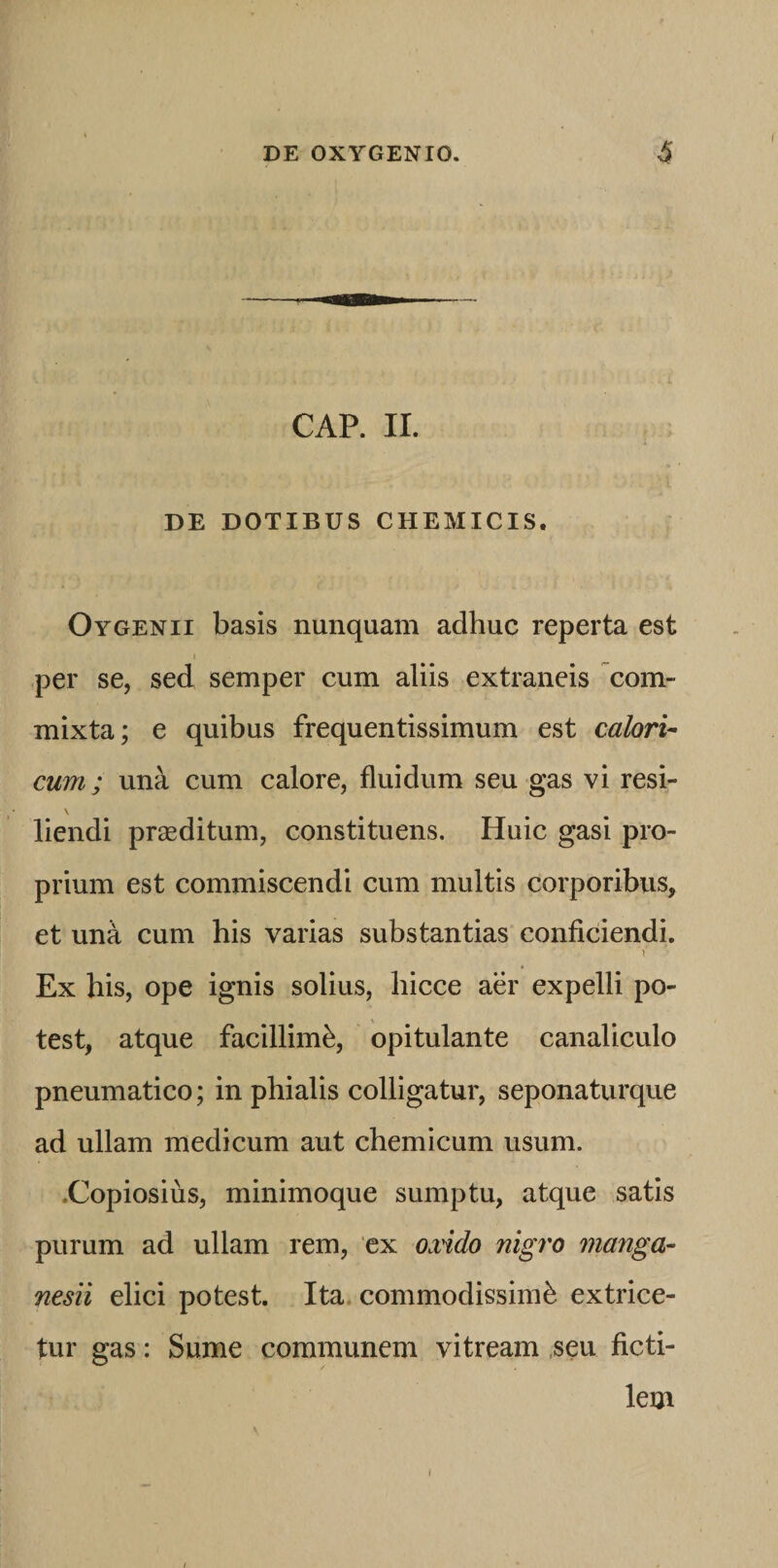 CAP. II. DE DOTIBUS CHEMICIS. Oygenii basis nunquam adhuc reperta est I per se, sed semper cum aliis extraneis com¬ mixta; e quibus frequentissimum est calori^ cum; una cum calore, fluidum seu gas vi resi- \ liendi praeditum, constituens. Huic gasi pro¬ prium est commiscendi cum multis corporibus, et una cum his varias substantias conficiendi. V Ex his, ope ignis solius, hicce aer expelli po¬ test, atque facillimi, opitulante canaliculo pneumatico; in phialis colligatur, seponaturque ad ullam medicum aut chemicum usum. .Copiosius, minimoque sumptu, atque satis purum ad ullam rem, ‘ex oxido nigro manga- nesii elici potest. Ita. commodissimi extrice¬ tur gas: Sume communem vitream ,seu ficti¬ lem