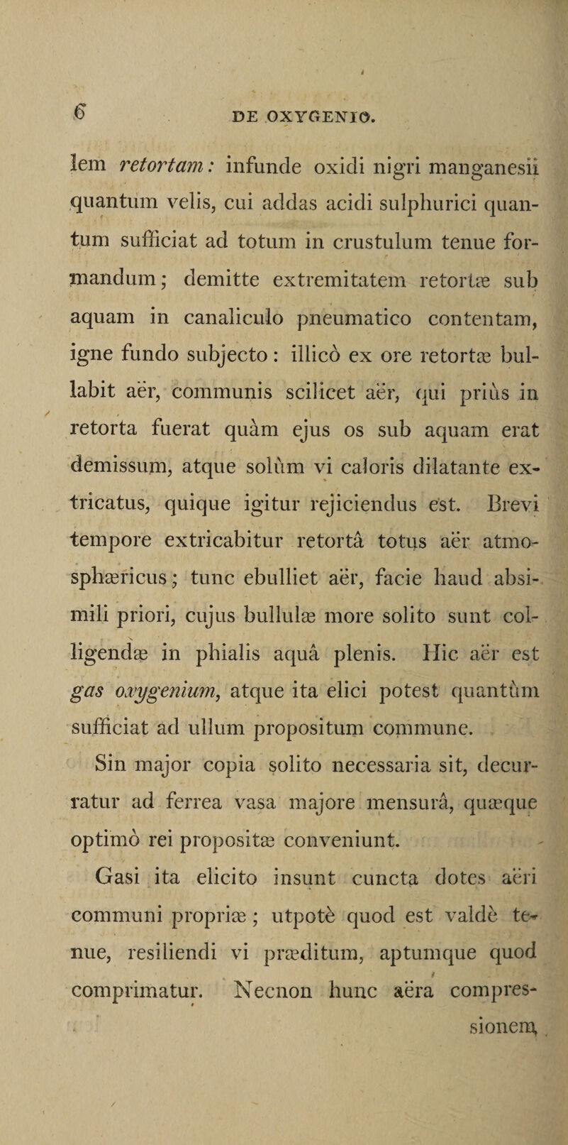 I ^ DE OXYGENia lem retortam: infunde oxidi nigri manganesii quantum velis, cui addas acidi sulphurici quan¬ tum sufficiat ad totum in crustulum tenue for¬ mandum ; demitte extremitatem retorlse sub aquam in canaliculo pneumatico contentam, igne fundo subjecto: illicd ex ore retortas bul¬ labit aer, communis scilicet aer, (|ui prius in retorta fuerat quam ejus os sub aquam erat demissum, atque solum vi caloris dilatante ex¬ tricatus, quique igitur rejiciendus est. Brevi tempore extricabitur retorta totus aer atmo- spbasricus; tunc ebulliet aer, facie haud absi¬ mili priori, cujus bullulas more solito sunt col¬ ligendae in phialis aqua plenis. Hic aer est gas o.vygenium, atque ita elici potest quanthm sufficiat ad ullum propositum commune. Sin major copia solito necessaria sit, decur¬ ratur ad ferrea vasa majore mensura, quicque optimo rei propositas conveniunt. Gasi ita elicito insunt cuncta dotes aeri communi propriae; utpoffi quod est valde te-r nue, resiliendi vi prasditum, aptumque quod comprimatur. Necnon hunc aera compres¬ sionem, /