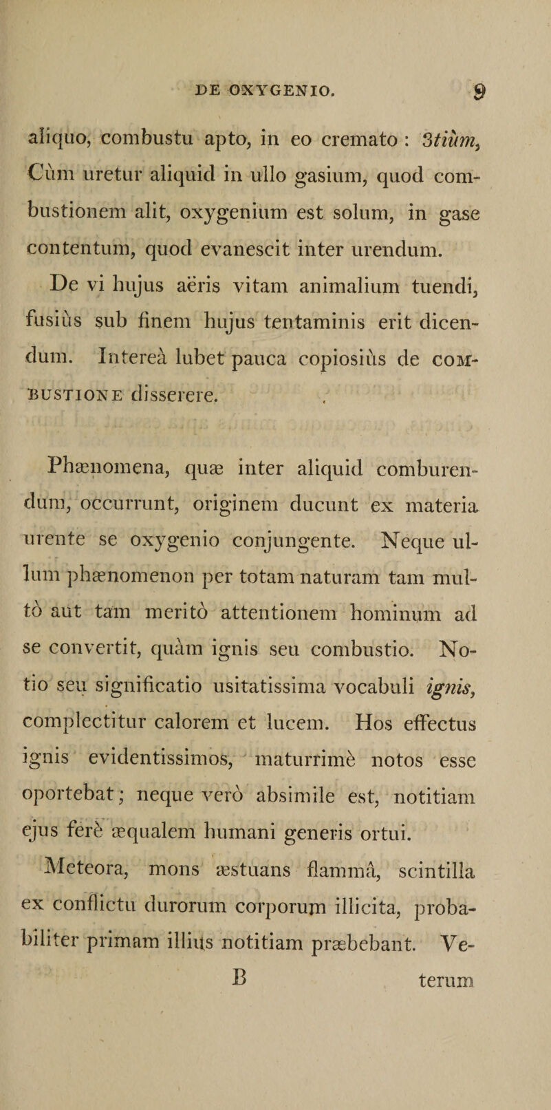 aiiquo, combustu apto, in eo cremato : Stium^ Cum uretur aliquid in ullo gasium, quod com¬ bustionem alit, oxygenium est solum, in gase contentum, quod evanescit inter urendum. De vi hujus aeris vitam animalium tuendi, fusius sub finem hujus tentaminis erit dicen¬ dum. Interea lubet pauca copiosius de com¬ bustione disserere. Phasnomena, qu^e inter aliquid comburen¬ dum, occurrunt, originem ducunt ex materia urente se oxygenio conjungente. Neque ul¬ lum ph^nomenon per totam naturam tam mul¬ to aut tam merito attentionem hominum ad se convertit, quam ignis seu combustio. No¬ tio seu significatio usitatissima vocabuli ignis, complectitur calorem et lucem. Hos effectus ignis evidentissimos, maturrimi notos esse oportebat; neque ver6 absimile est, notitiam ejus fere requalem humani generis ortui. Meteora, mons ^stuans flamma, scintilla ex conflictu durorum corporum illicita, proba¬ biliter primam illius notitiam prcebebant Ve- B terum