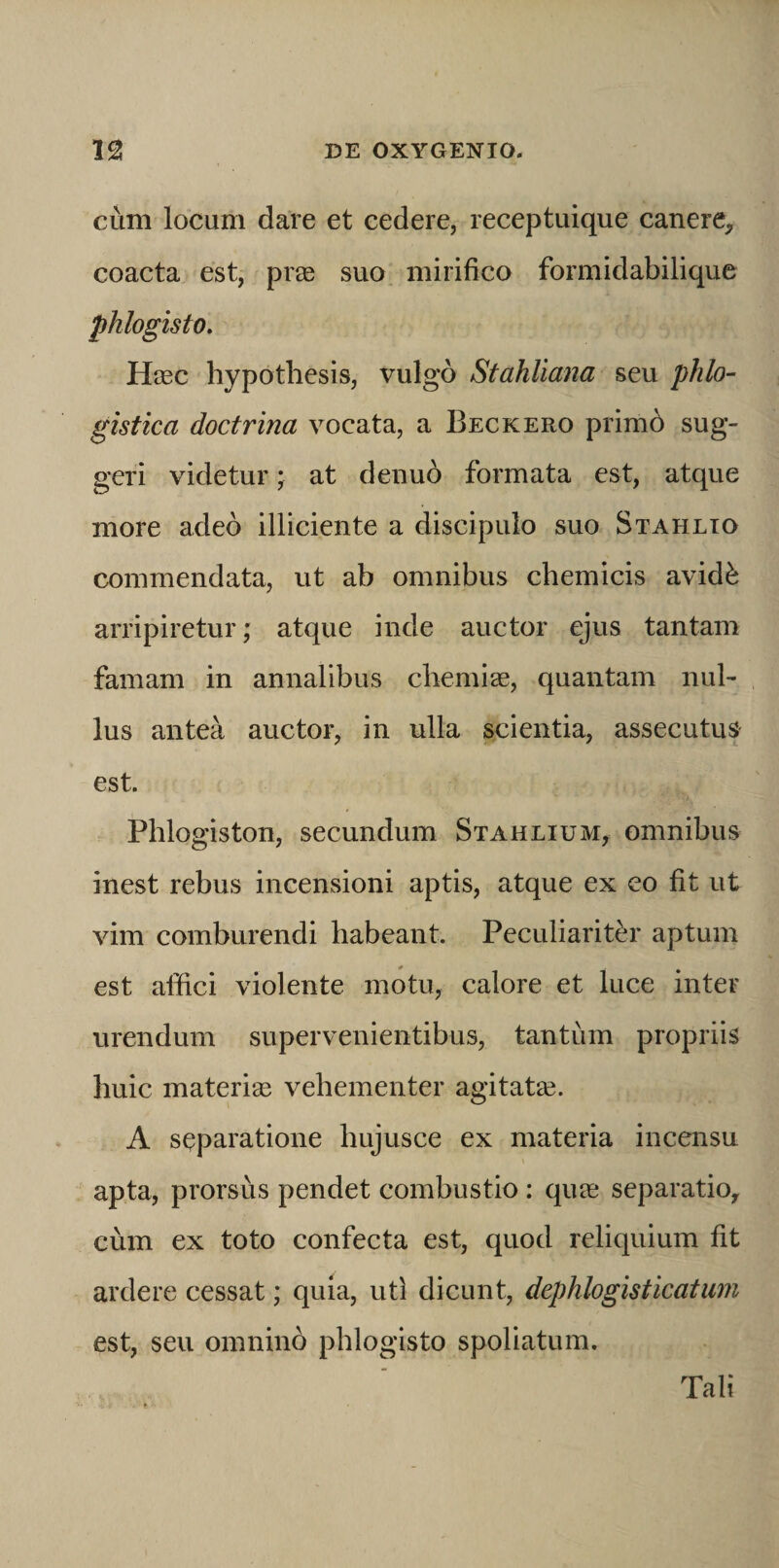 cum locum dare et cedere, receptuique canere, coacta est, prse suo mirifico formidabilique phlogisto. Hasc hypothesis, vulgo Stahliana seu phlo- gistica doctrina vocata, a Beckero primb sug¬ geri videtur; at denuo formata est, atque more adeo illiciente a discipulo suo Stahlto commendata, ut ab omnibus chemicis avid^ arripiretur; atque inde auctor ejus tantam famam in annalibus cliemias, quantam nul¬ lus antea auctor, in ulla scientia, assecutus est. Phlogiston, secundum Stahlium, omnibus inest rebus incensioni aptis, atque ex eo fit ut vim comburendi habeant. Peculiarit^u* aptum est affici violente motu, calore et luce inter urendum supervenientibus, tantum propriis huic materise vehementer agitatae. A separatione hujusce ex materia incensu apta, prorsus pendet combustio : qua; separatio, cum ex toto confecta est, quod reliquium fit ardere cessat; quia, uti dicunt, dephlogisticatiim est, seu omnino phlogisto spoliatum. Tali