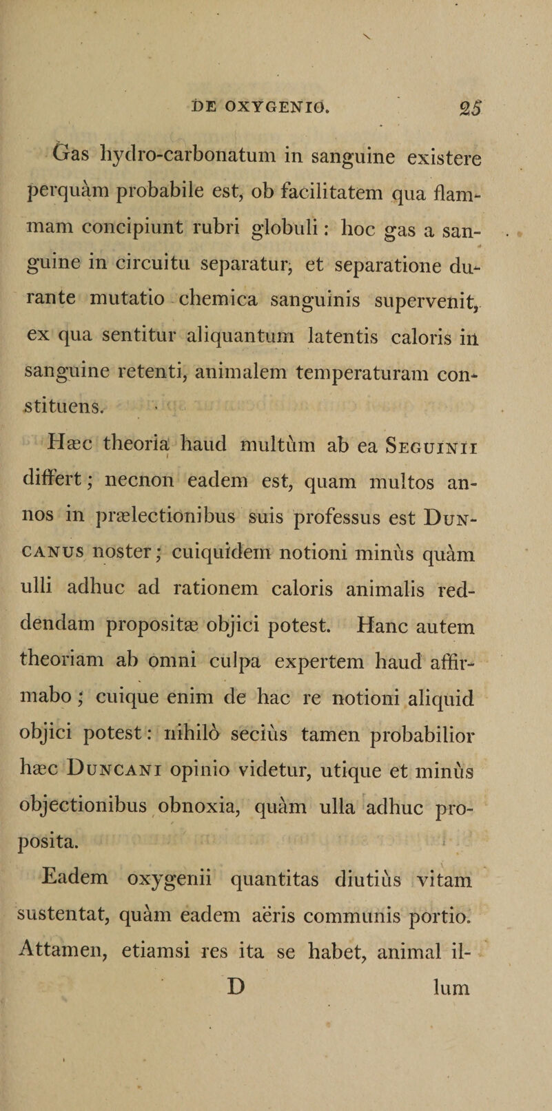 Gas hydro-carbonatum in sanguine existere perquam probabile est, ob facilitatem qua flam¬ mam concipiunt rubri globuli: hoc gas a san- guine in circuitu separatur, et separatione du¬ rante mutatio - chemica sanguinis supervenit, ex qua sentitur aliquantum latentis caloris in sanguine retenti, animalem temperaturam con¬ stituens. H«c theoria haud multum ab ea Seguinii differt; necnon eadem est, quam multos an¬ nos in praelectionibus suis professus est Dun- CANus noster; cuiquidem notioni minus quam ulli adhuc ad rationem caloris animalis red¬ dendam proposit® objici potest. Hanc autem theoriam ab omni culpa expertem haud affir¬ mabo ; cuique enim de hac re notioni aliquid objici potest: nihilb secius tamen probabilior hgec Duncani opinio videtur, utique et minus objectionibus , obnoxia, quam ulla Wlhuc pro¬ posita. « Eadem oxygenii quantitas diutius vitam sustentat, quam eadem aeris communis portio. Attamen, etiamsi res ita se habet, animal il- D Ium