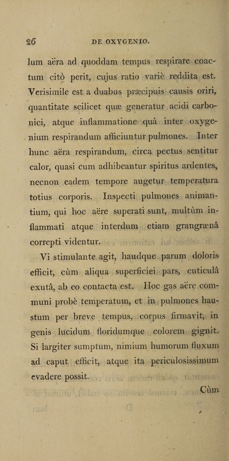 Ium aera ad quoddam tempus respirare coac¬ tum cit6 perit, cujus ratio varie reddita est. Verisimile est a duabus praecipuis causis oriri, quantitate scilicet quse generatur acidi carbo- nici, atque inflammatione qua inter oxyge- nium respirandum afficiuntur pulmones. Inter hunc aera respirandum, circa pectus sentitur calor, quasi cum adhibeantur spiritus ardentes, necnon eadem tempor,e augetur temperatura totius corporis. Inspecti pulmones animan¬ tium, qui hoc aere superati sunt, multum in¬ flammati atque interdum etiam grangrasna correpti videntur. Vi stimulante agit, haudque parum doloris efficit, cum aliqua superficiei pars, cuticula exuta, ab eo contacta est. Hoc gas aere com¬ muni prob^ temperatum, et in pulmones hau¬ stum per breve tempus, corpus firmavit, in genis lucidum floridumque colorem gignit. Si largiter sumptum, nimium humorum fluxum ad caput efficit, atque ita periculosissimum evadere possit. . Cum