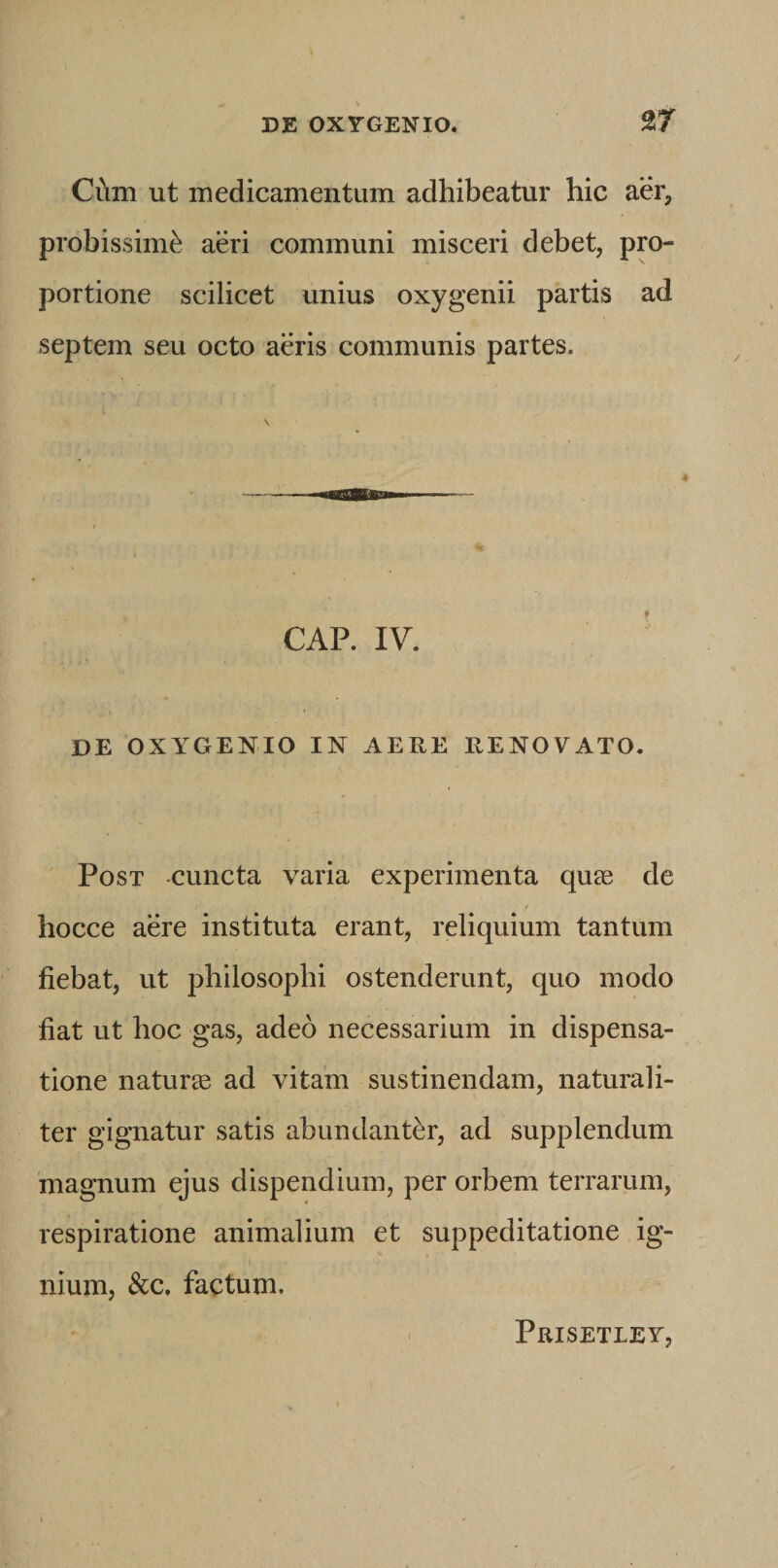 Ciam ut medicamentum adhibeatur hic aer, probissimi aeri communi misceri debet, pro¬ portione scilicet unius oxygenii partis ad septem seu octo aeris communis partes. 4 CAP. IV. DE OXYGENIO IN AERE RENOVATO. Post -cuncta varia experimenta qu® de hocce aere instituta erant, reliquium tantum fiebat, ut philosophi ostenderunt, quo modo fiat ut hoc gas, adeo necessarium in dispensa¬ tione natura ad vitam sustinendam, naturali¬ ter gignatur satis abundanter, ad supplendum 'magnum ejus dispendium, per orbem terrarum, respiratione animalium et suppeditatione ig¬ nium, &c, factum. Prisetley,