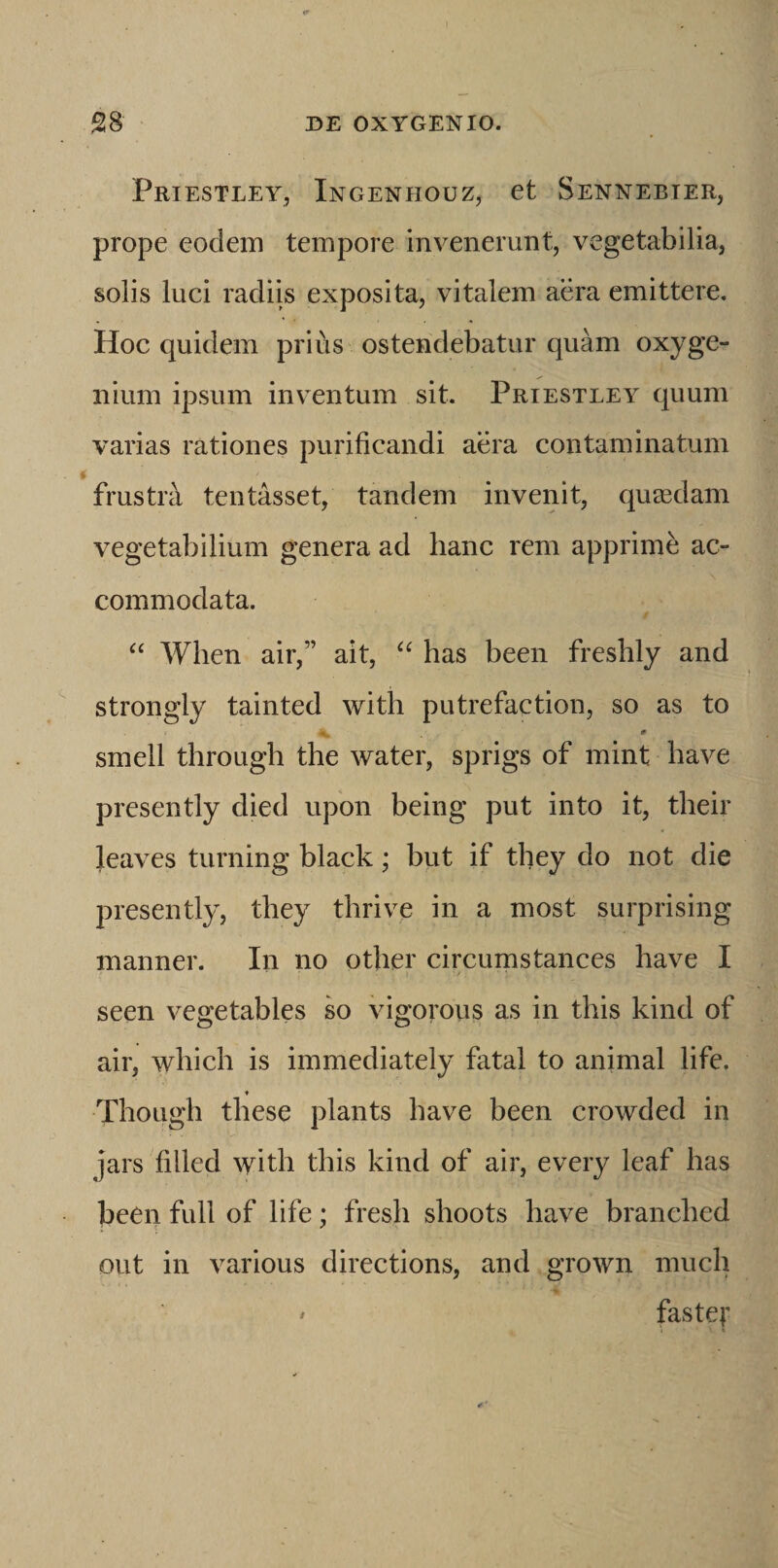 Priestley, Ingenhouz, et Sennebter, prope eodem tempore invenerunt, vegetabilia, solis luci radiis exposita, vitalem aera emittere. Hoc quidem prius ostendebatur quam oxyge- iiium ipsum inv^entum sit. Priestley quum varias rationes purificandi aera contaminatum frustra tentasset, tandem invenit, quaedam vegetabilium genera ad hanc rem apprimi ac¬ commodata. When air,” ait, has been freshly and strongly tainted with putrefaction, so as to smell through the water, sprigs of mint have presently died upon being put into it, their leaves turning black; but if they do not die presently, they thrive in a most surprising manner. In no other circumstances have I seen vegetables so vigorous as in this kind of air, which is immediately fatal to animal life. ♦ Though these plants have been crowded in jars filled with this kind of air, every leaf has been full of life; fresh shoots have branched out in various directions, and grown much fastej'