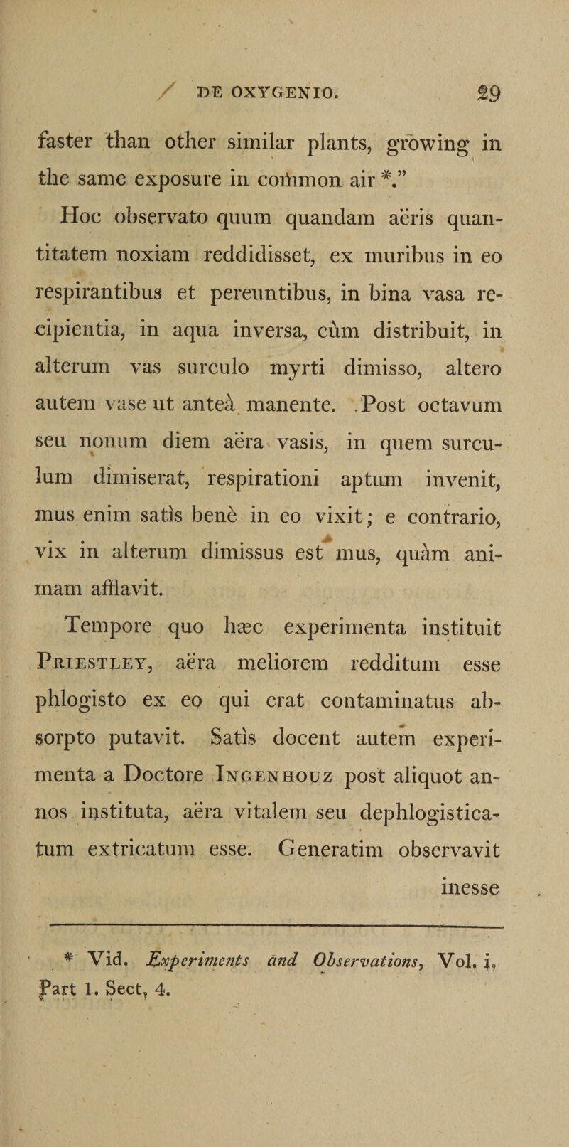 faster than other similar plants, growing in tlie same exposure in coitimon air Hoc observato quum quandam aeris quan¬ titatem noxiam reddidisset, ex muribus in eo respirantibus et pereuntibus, in bina vasa re¬ cipientia, in aqua inversa, cum distribuit, in alterum vas surculo myrti dimisso, altero autem vase ut antea manente. Post octavum seu nonum diem aera vasis, in quem surcu¬ lum dimiserat, respirationi aptum invenit, mus enim satis bene in eo vixit; e contrario, vix in alterum dimissus est^ mus, quam ani¬ mam afflavit. Tempore quo hxc experimenta instituit Priestley, aera meliorem redditum esse phlogisto ex eo qui erat contaminatus ab¬ sorpto putavit. Satis docent autem experi¬ menta a Doctore Inoenhouz post aliquot an¬ nos instituta, aera vitalem seu dephlogistica- tum extricatum esse. Generatim observavit inesse * Vid. Kocperiments and Observations, Vol, j, Part 1. Sect, 4. V • > >