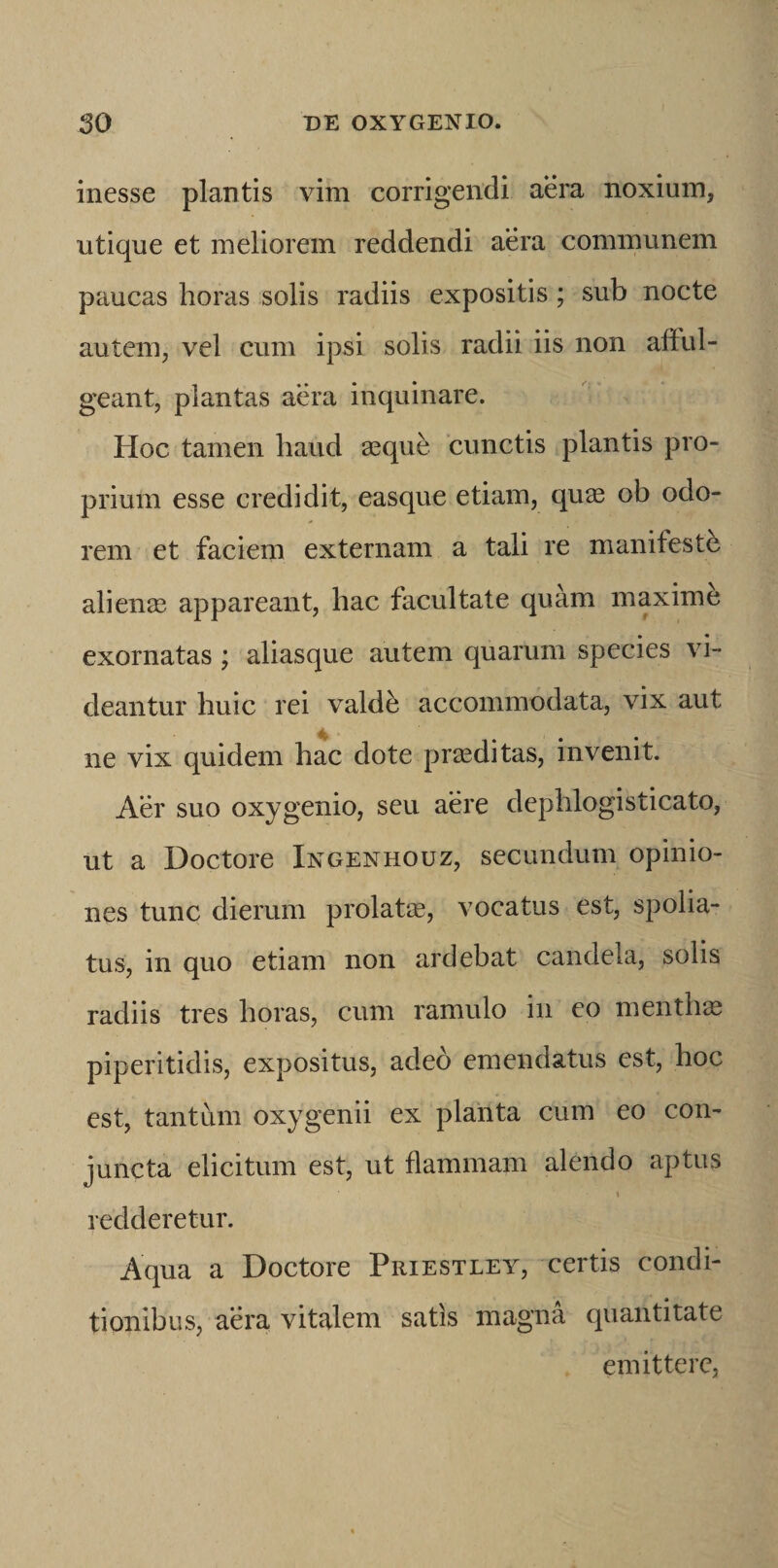 inesse plantis vim corrigendi aera noxium, utique et meliorem reddendi aera communem paucas horas solis radiis expositis; sub nocte autem, vel cum ipsi solis radii iis non aftul- geant, plantas aera inquinare. Hoc tamen haud asque 'cunctis plantis pro¬ prium esse credidit, easque etiam, quas ob odo¬ rem et faciem externam a tali re manifesth alienas appareant, hac facultate quam maxime exornatas ; aliasque autem quarum species vi¬ deantur huic rei vald^ accommodata, vix aut ne vix quidem hac dote proditas, invenit. Aer suo oxygenio, seu aere dephlogisticato, ut a Doctore Ingenhouz, secundum opinio¬ nes tunc dierum prolatas, vocatus est, spolia¬ tus, in quo etiam non ardebat candela, solis radiis tres horas, cum ramulo in eo mentha piperitidis, expositus, adeo emendatus est, hoc est, tantum oxygenii ex planta cum eo con¬ juncta elicitum est, ut flammam alendo aptus t redderetur. Aqua a Doctore Priestley, certis condi¬ tionibus, aera vitalem satis magna quantitate emittere,