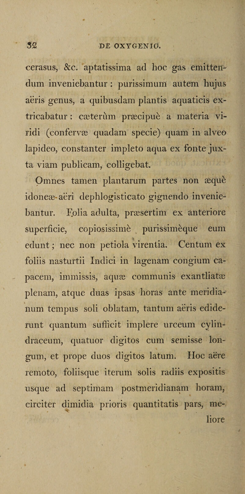 cerasus, &amp;c. aptatissima ad hoc gas emitten¬ dum inveniebantur : purissimum autem hujus aeris genus, a quibusdam plantis aquaticis ex¬ tricabatur : cceterum prascipu^ a materia vi¬ ridi (confervae quadam specie) quam in alveo lapideo, constanter impleto aqua ex fonte jux¬ ta viam publicam, colligebat. Omnes tamen plantarum partes non asqufe idoneae-aeri dephlogisticato gignendo invenie¬ bantur. Fplia adulta, prassertim ex anteriore superficie, copiosissime ^ purissim^que eum edunt; nec non petiola virentia. Centum ex foliis nasturtii Indici in lagenam congium ca¬ pacem, immissis, aquse communis exantliatee plenam, atque duas ipsas horas ante meridia¬ num tempus soli oblatam, tantum aeris edide¬ runt quantum sufiicit implere urceum cylin- draceum, quatuor digitos cum semisse lon¬ gum, et prope duos digitos latum. Hoc aere remoto, foliisque iterum solis radiis expositis usque ad septimam postmeridianam horam, circiter dimidia prioris quantitatis pars, me- liore