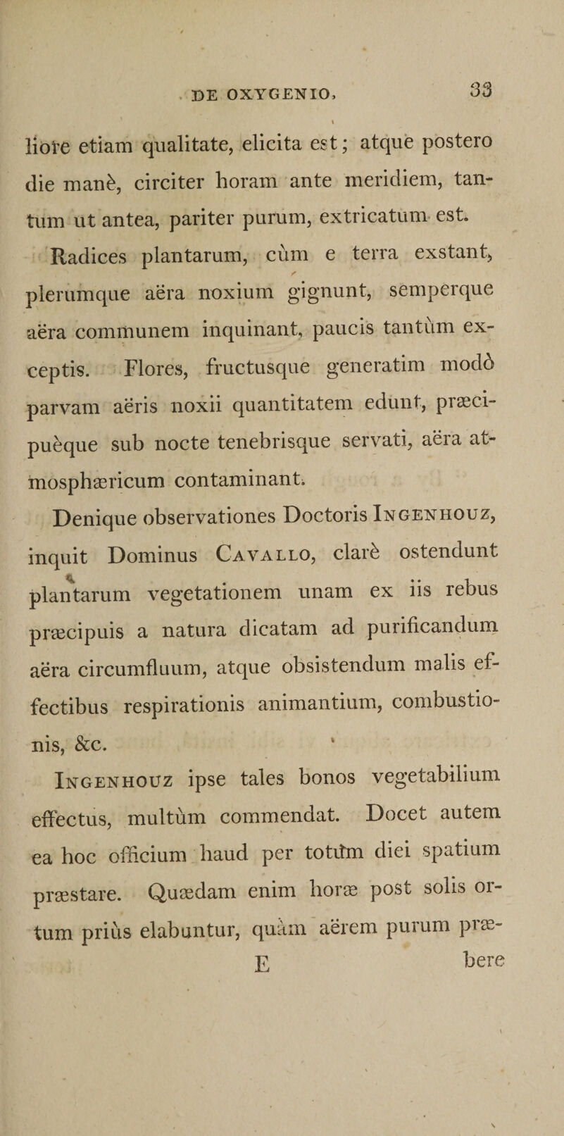 liote etiam qualitate, elicita est; atque postero die mau^, circiter horam ante meridiem, tan¬ tum ut antea, pariter purum, extricatum, est. 'Radices plantarum, cum e terra exstant, plerumque aera noxium gignunt, semperque aera communem inquinant, paucis tantum ex¬ ceptis. Flores, fructusque generatim mod^ parvam aeris noxii quantitatem edunt, prasci- pueque sub nocte tenebrisque servati, aera at- mosphgericum contaminant; Denique observationes Doctoris Ingenhouz, inquit Dominus Cavallo, clar^ ostendunt plantarum vegetationem unam ex iis rebus praecipuis a natura dicatam ad purificanduni aera circumfluum, atque obsistendum malis ef¬ fectibus respirationis animantium, combustio¬ nis, &amp;c. Ingenhouz ipse tales bonos vegetabilium effectus, multum commendat. Docet autem ea hoc offlcium haud per totitm diei spatium praestare. Quasdam enim horae post solis or¬ tum prius elabantur, quam aerem puium pi^- E here V \