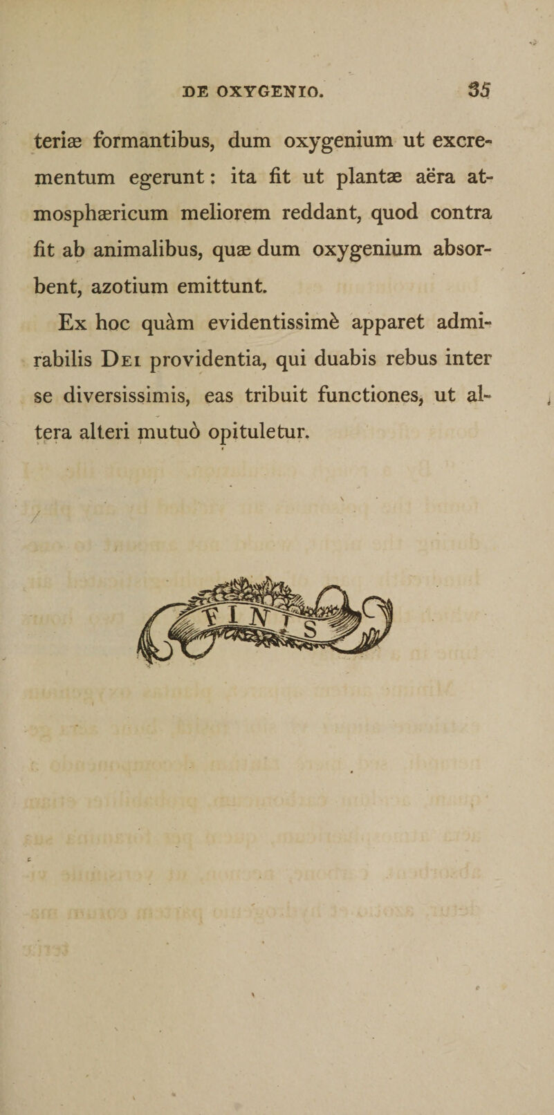 terite formantibus, dum oxygenium ut excre¬ mentum egerunt; ita fit ut plantae aera at- mosphaericum meliorem reddant, quod contra fit ab animalibus, quae dum oxygenium absor¬ bent, azotium emittunt Ex hoc qu^m evidentissime apparet admi¬ rabilis Dei providentia, qui duabis rebus inter se diversissimis, eas tribuit functiones, ut al¬ tera alteri mutu6 opituletur. &gt; t. » &lt; i \ / . ■