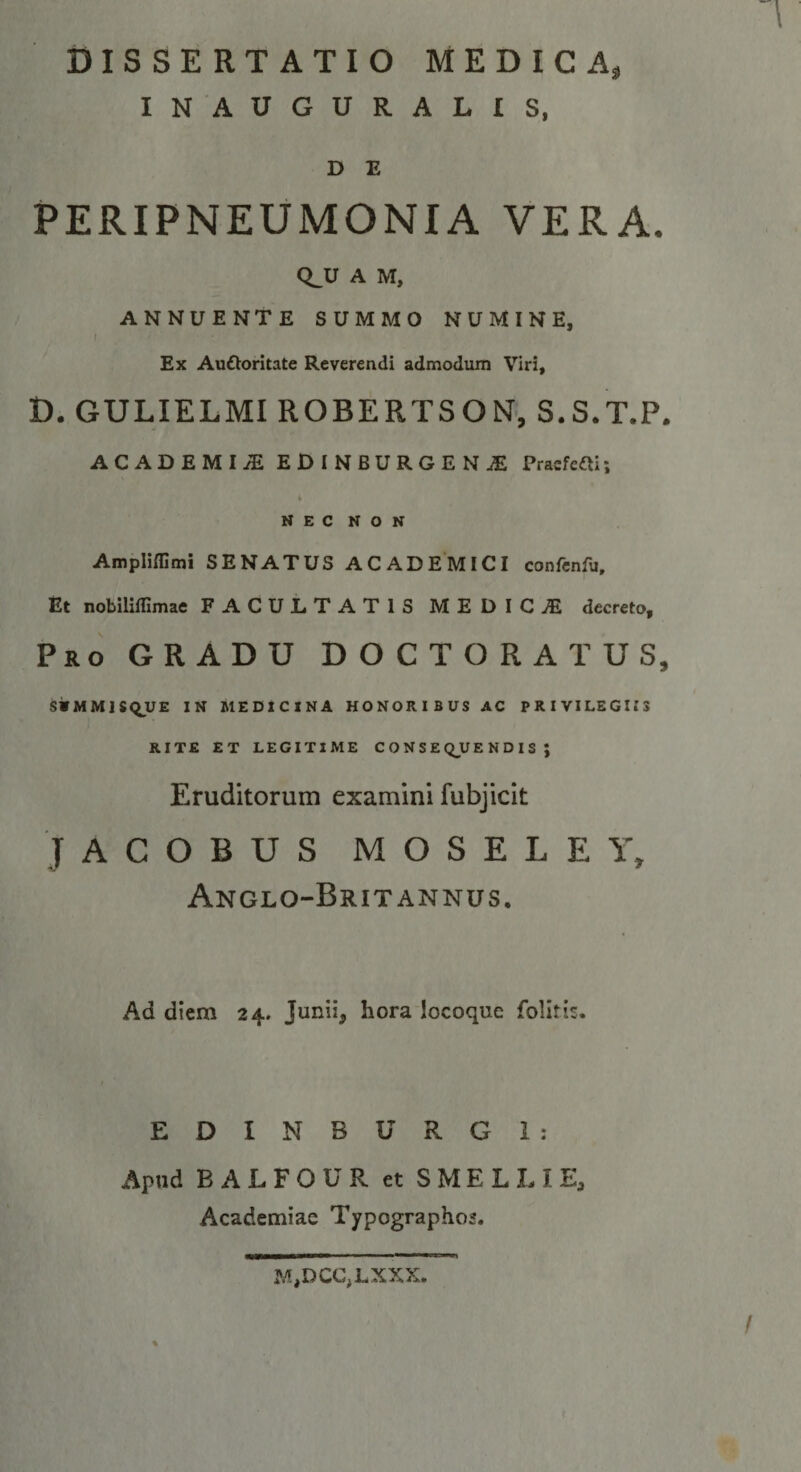 INAUGURATIS, D E PERIPNEUMONIA VERA. CLU A M, ANNUENTE SUMMO NUMINE, I Ex Auftoritate Reverendi admodum Viri, D. GULIELMI ROBERTSON’, S.S.T.P. ACADEMIA EDINBURGEN^ Praefeni; NEC NON AmpUffimi SENATUS ACADEMICI confcnfu. Et nobiliflimae FACULTATIS MEDICA decreto. Pro gradu DOCTORATUS, SWMMISQUE IN MEDICINA HONORIBUS AC PRIVILEGIIS RITE ET LEGITIME CONSEQUENDIS; Eruditorum examini fubjicit J A C O B U S M O S E L E Y, AnGLO-BrIT ANNUS, Ad diem 24. Junii, hora locoque folitis. EDINBURGl: Apud B A L F O U R et S ME L L I E, Academiae Typographo2. M,DCC,LXXX.