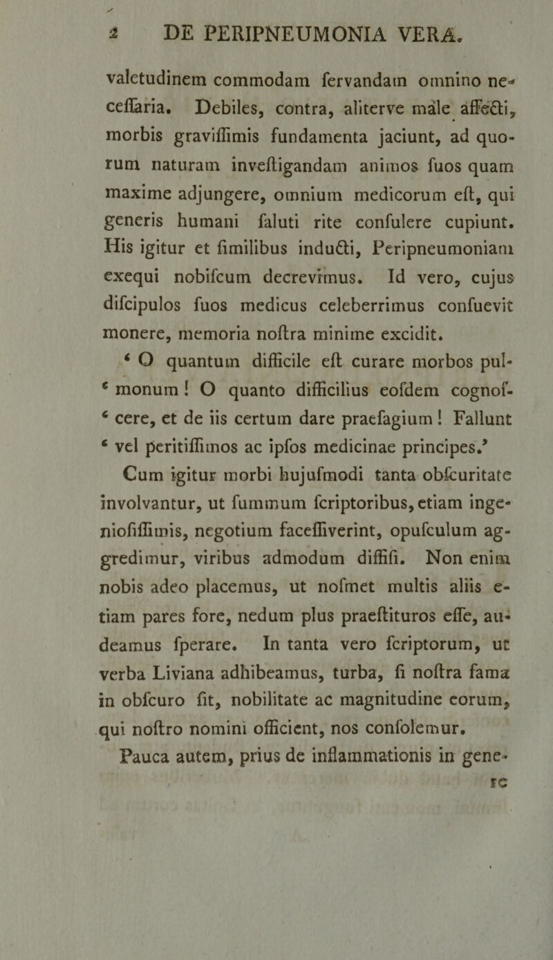 valetudinem commodam fervandam omnino ne- ceffaria. Debiles, contra, aliterve male alFeQi, morbis graviflimis fundamenta jaciunt, ad quo¬ rum naturam inveftigandam animos fuos quam maxime adjungere, omnium medicorum eft, qui generis humani faluti rite confulere cupiunt. His igitur et fimilibus indudi, Peripneumoniani exequi nobifcum decrevimus. Id vero, cujus difcipulos fuos medicus celeberrimus confuevit monere, memoria noftra minime excidit. ‘ O quantum difficile eft curare morbos pul- * monum ! O quanto difficilius eofdem cognof- ‘ cere, et de iis certum dare praefagium ! Fallunt ‘ vel pcritiffimos ac ipfos medicinae principes.^ Cum igitur morbi hujufmodi tanta obfcuritatc involvantur, ut fummum feriptoribus, etiam inge- niofiffimis, negotium faceffiverint, opufculum ag- • ♦ , gredimur, viribus admodum diffiii. Non enim nobis adeo placemus, ut nofmet multis aliis e- tiam pares fore, nedum plus praeftituros efle, au¬ deamus fperare. In tanta vero feriptorum, ut verba Liviana adhibeamus, turba, fi noftra fama in obfcuro fit, nobilitate ac magnitudine eorum, qui noftro nomini officient, nos confolemur. Pauca autem, prius de inflammationis in gene¬ re