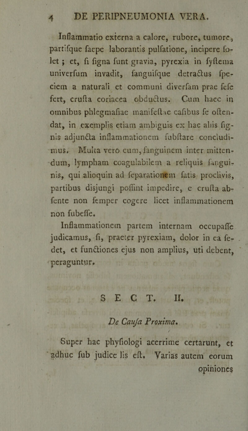 Inflammatio externa a calore, rubore, tumore, partifque faepe laborantis pulfatlone, incipere fo- let ; et, fi figna funt gravia, pyrexia in fyllcma univerfum invadit, fanguifque detraiRus fpe- ciem a naturali et communi divcrfam prae fefc fert, crufta coriacea obdudus. Cum haec in omnibus phlegmafiae manifeftae cafibus fe often- dat, in exemplis etiam ambiguis ex hac aliis Tig¬ nis adjunda inflammationem Tubllare concludi¬ mus. Multa vero cum, fanguincni inter mitten- ■dum, lympham coagulabilem a reliquis Tanguir nis, qui alioquin ad feparationem fatis proclivis, partibus disjungi pofllnt impedire, e crufta abr fente non fcmper cogere licet inflammationem non fubeife. Inflammationem partem internam occupaflTe judicamus, fi, praeter pyrexiam, dolor in ea fe- det, et fundiones ejus non amplius, uti debent, peraguntur. S E C T. II. De Cauja 'Proxima* . / Super hac phyfiologi acerrime certarunt, et ’ adhuc fub judice Iis efl. Varias autem eorum opihionc$
