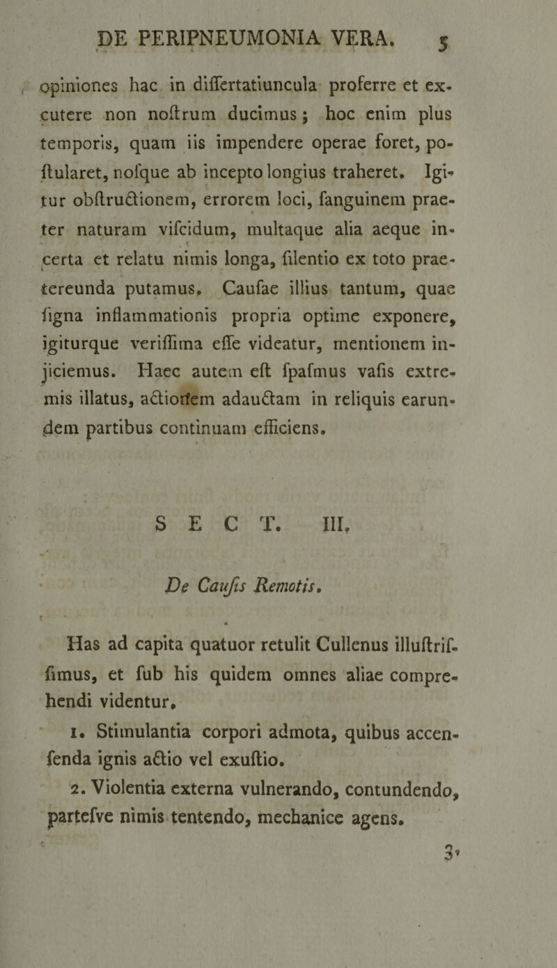 opiniones hac in dilTcrtatluncula- proferre et ex¬ cutere non noftrum ducimus; hoc enim plus temporis, quam iis impendere operae foret, po- / ftularet, nofque ab incepto longius traheret. Igi^ tur obllrudionem, errorem loci, fanguinem prae¬ ter naturam vifeidum, multaque alia aeque in- • . K certa et relatu nimis longa, filentio ex toto prae¬ tereunda putamus. Caufae illius tantum, quae figna inflammationis propria optime exponere, igiturque verifTima eflfe videatur, mentionem in¬ jiciemus. Haec autem cft fpafmus vafis extre¬ mis illatus, adtioifem adaudam in reliquis earun- dem partibus continuam efliciens. S E C T. III. De Caufts Remotis, i ' ' ‘ « Has ad capita quatuor retulit Cullenus illuftrif- fimus, et fub his quidem omnes aliae compre¬ hendi videntur. 1. Stimulantia corpori admota, quibus accen- fenda ignis adio vel exuftio. 2. Violentia externa vulnerando, contundendo, partcfve nimis tentendo, mechanice agens.