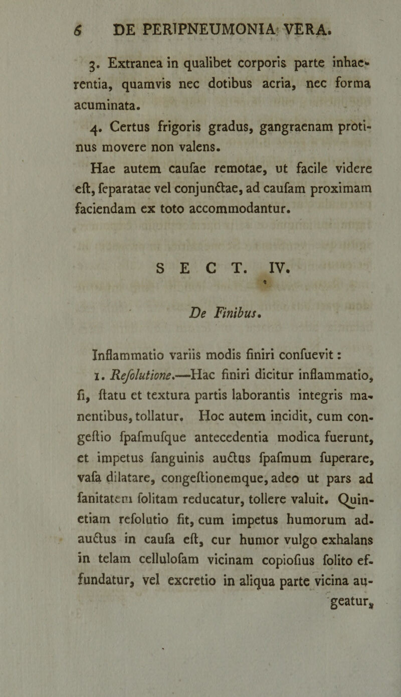 I 6 DE PERiPNEUMONIAf VERA. 3. Extranea in qualibet corporis parte inhae¬ rentia, quamvis nec dotibus acria, nec forma acuminata, 4, Certus frigoris gradus, gangraenam proti¬ nus movere non valens. Hae autem caufae remotae, ut facile videre cft, feparatae vel conjundtae, ad caufam proximam faciendam ex toto accommodantur. S E C T. IV. De Finibus* Inflammatio variis modis finiri confuevit: I. Refolutione.—^Hac finiri dicitur inflammatio, fi, ftatu et textura partis laborantis integris ma¬ nentibus, tollatur. Hoc autem incidit, cum con- geftio fpafmufque antecedentia modica fuerunt, et impetus fanguinis audus fpafmum fuperare, vafa dilatare, congeftionemque, adeo ut pars ad fanitateni folitam reducatur, tollere valuit. Quin- ctiam refolutio fit, cum impetus humorum ad- audus in caufa eft, cur humor vulgo exhalans in telam cellulofam vicinam copiofius folito ef¬ fundatur, vel excrctio in aliqua parte vicina au- 'geatur^^