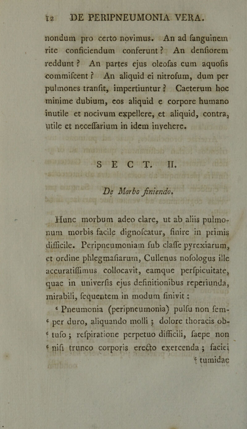 nondum pro certo novimus. An ad fanguinem rite conficiendum conferunt ? An denfiorem reddunt ? An partes ejus oleofas cum aquofis commifeent ? An aliquid ei nitrofum, dum per pulmones tranfit, impertiuntur ? Caeterurn hoc minime dubium, cos aliquid e corpore humano inutile et nocivum expellere, et aliquid, contra,' utile et neceflarium in idem invehere. S E C T. II. f De Morbo Jinlendo* Hunc morbum adeo clare, ut ab aliis pulmo¬ num morbis facile dignofeatur, finire in primis diflicile. Peripneumoniam fub claffc pyrexiarum, ct ordine phlegmafiarum, Cullenus nofologus ille accuratifiimus collocavit, camque perfpicuitate, quae in univerfis ejus definitionibus reperiunda, mirabili, fcquentem in modum finivit: * Pneumonia (peripneumonia) pulfu non fem- * per duro, aliquando molli \ dolore thoracis ob- ‘ tufo ; refpiratione perpetuo difficili, faepe non ^ nifi trunco corporis eredo exercenda ; facie^ \ tumidae