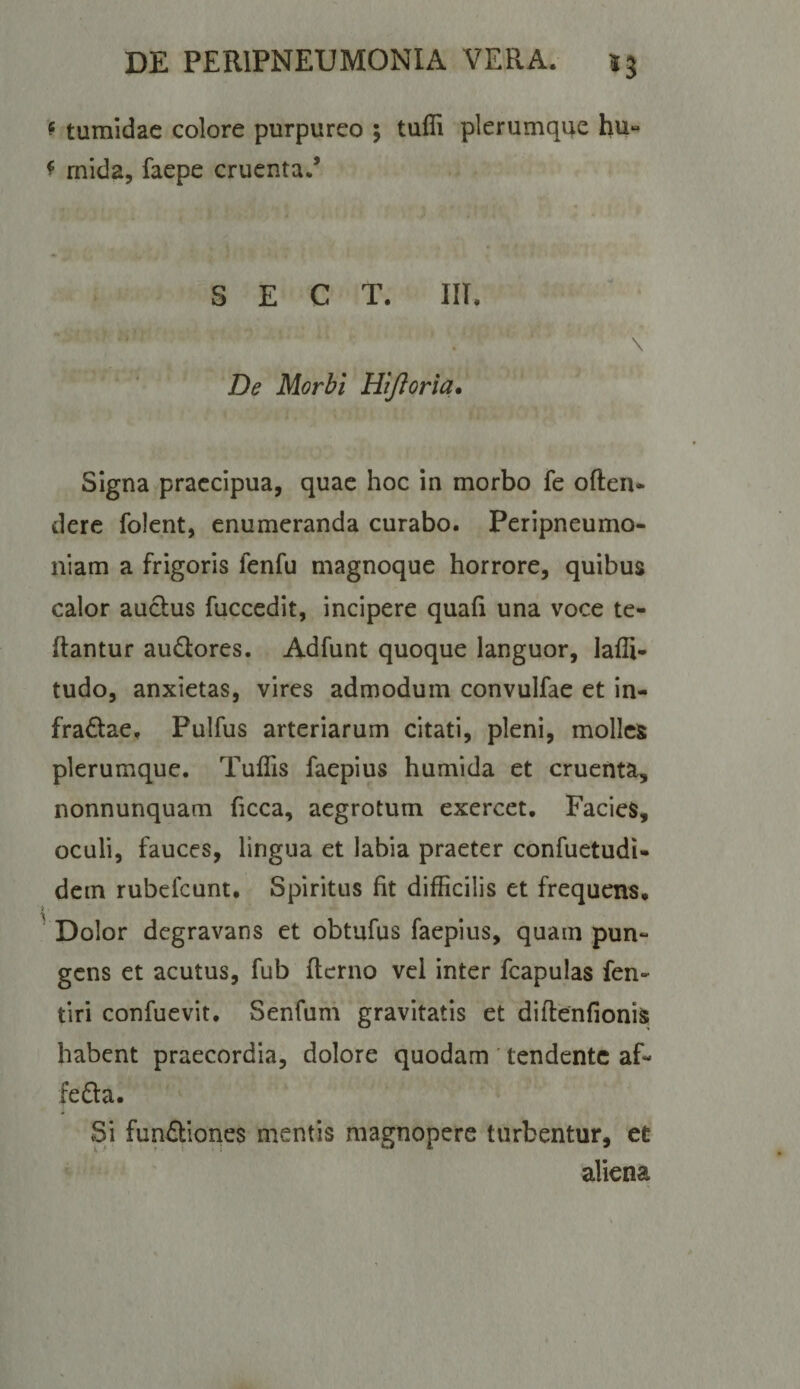 ^ tumidae colore purpureo ; tufli plerumque hu“ ^ rnida, faepe cruenta.’ S E C T. in. De Morbi Hijloria. Signa praecipua, quae hoc in morbo fe often- dere folent, enumeranda curabo. Peripneumo- niam a frigoris fenfu magnoque horrore, quibus calor auclus fuccedit, incipere quafi una voce te- ftantur auQores. Adfunt quoque languor, laffi- tudo, anxietas, vires admodum convulfae et in- fradae, Pulfus arteriarum citati, pleni, molles plerumque. Tullis faepius humida et cruenta, nonnunquam ficca, aegrotum exercet. Facies, oculi, fauces, lingua et labia praeter confuetudi* dem rubefeunt. Spiritus fit difficilis et frequens. Dolor degravans et obtufus faepius, quam pun¬ gens et acutus, fub (terno vel inter fcapulas fen- tiri confuevit. Senfum gravitatis et diflenfionis habent praecordia, dolore quodam ' tendente af- feda. Si fundiones mentis magnopere turbentur, et aliena