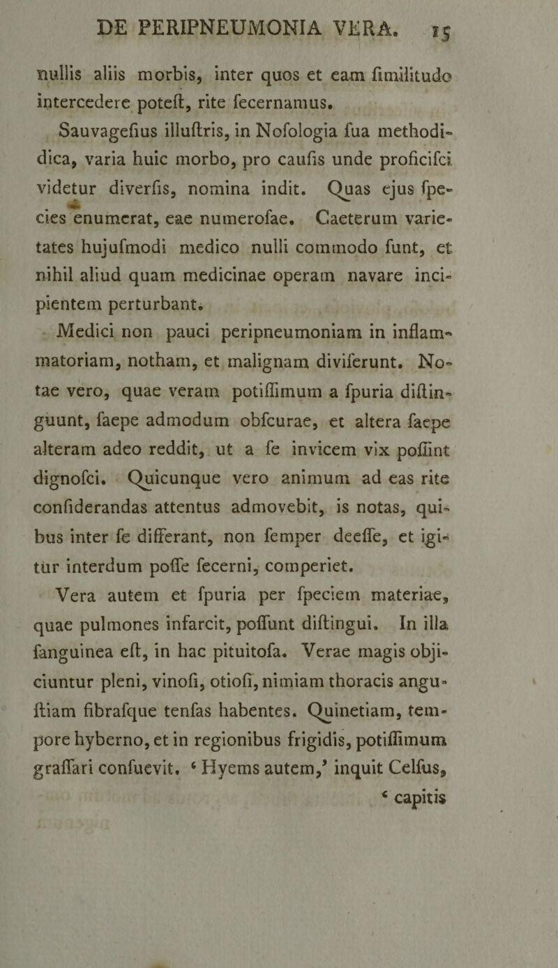 ^5 nullis aliis morbis, inter quos et eam fimilitudo intercedere poteft, rite fecernamus. Sauvagefius illuftris, in Nofologia fua methodi- dica, varia huic morbo, pro caufis unde proficifei videtur diverfis, nomina indit. Quas ejus fpe» cies enumerat, eae numerofae. Caeterum varie¬ tates hujufmodi medico nulli commodo funt, et nihil aliud quam medicinae operam navare inci¬ pientem perturbant. • Medici non pauci peripneumoniam in inflam¬ matoriam, notham, et malignam diviferunt. No¬ tae vero, quae veram potifllmum a fpuria diflin- guunt, faepe admodum obfcurae, et altera faepe alteram adeo reddit, ut a fe invicem vix poflint dignofei. Quicunque vero animum ad eas rite confiderandas attentus admovebit, is notas, qui¬ bus inter fe differant, non femper deefle, et igi¬ tur interdum pofle fecerni, comperiet. Vera autem et fpuria per fpeciem materiae, quae pulmones infarcit, pofllint diflingui. In illa fanguinea eff, in hac pituitofa. Verae magis obji¬ ciuntur pleni, vinofi, otiofi, nimiam thoracis angu- fliam fibrafque tenfas habentes. Quinetiam, tem¬ pore hyberno, et in regionibus frigidis, potiflimum graflari confuevit. ‘ Hyems autem,^ inquit Celfus, * capitis