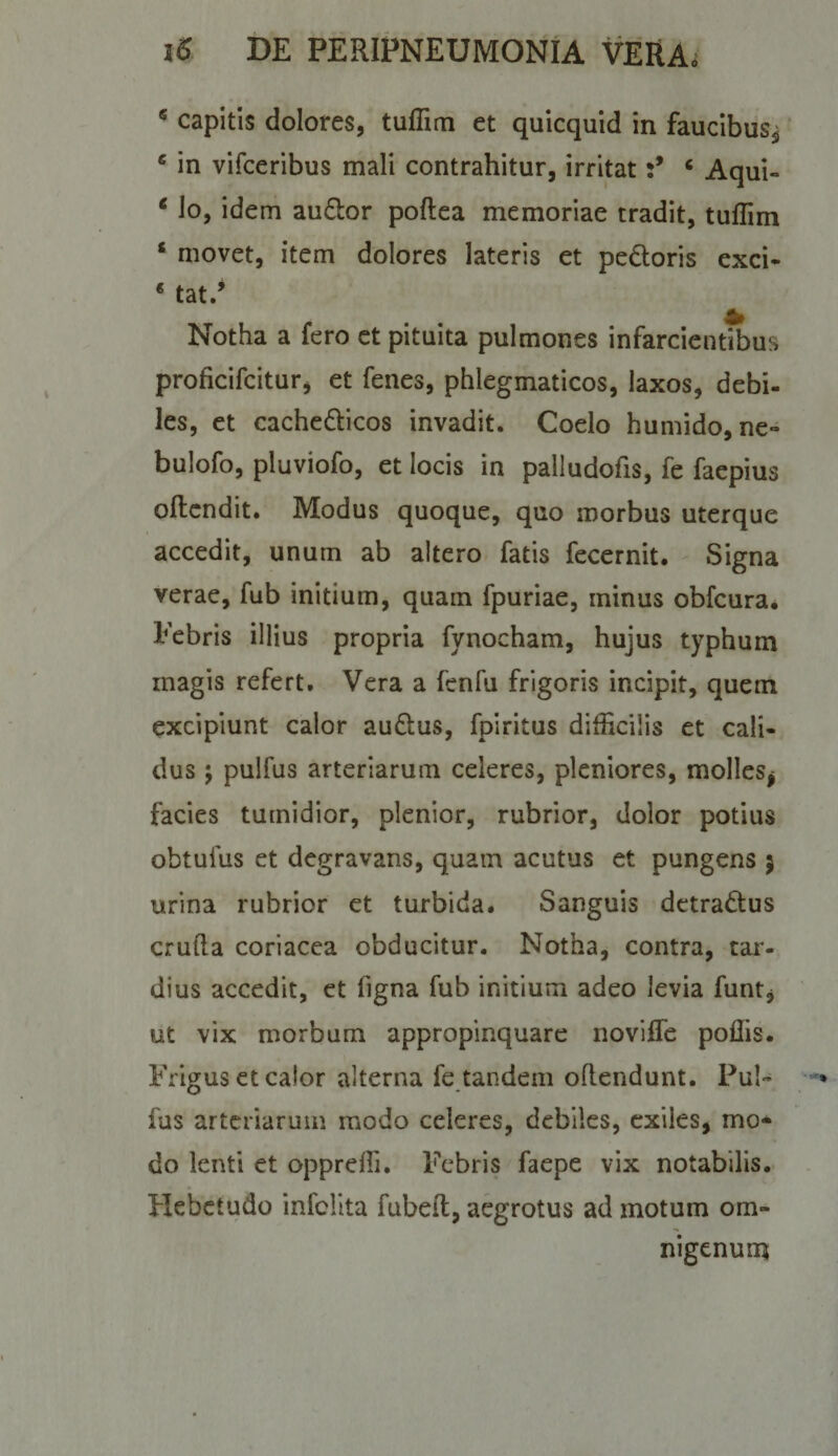 ^ capitis dolores, tuflim et quicquid in faucibus^ * in vifceribus mali contrahitur, irritat‘ Aqui- * lo, idem audor poftea memoriae tradit, tuflim * movet, item dolores lateris et pedoris exci- * tat/ Notha a fero et pituita pulmones infarcientibus proficifcitur, et fenes, phlegmaticos, laxos, debi¬ les, et cachedicos invadit. Coelo humido, ne- bulofo, pluviofo, et locis in palludofis, fe faepius oflcndit. Modus quoque, quo morbus uterque accedit, unum ab altero fatis fecernit. Signa verae, fub initium, quam fpuriae, minus obfcura* Febris illius propria fynocham, hujus typhum magis refert. Vera a fenfu frigoris incipit, quem excipiunt calor audus, fpiritus difficilis et cali¬ dus ; pulfus arteriarum celeres, pleniores, molles^ facies tumidior, plenior, rubrior, dolor potius obtufus et degravans, quam acutus et pungens 5 urina rubrior et turbida. Sanguis detradus crufta coriacea obducitur. Notha, contra, tai^- dius accedit, et figna fub initium adeo levia funtj ut vix morbum appropinquare noviflTe poliis. Frigus et calor alterna fe tandem oflendunt. Pul¬ fus arteriarum modo celeres, debiles, exiles, mo¬ do lenti et opprefli. Febris faepe vix notabilis Hebetudo infclita fubelt, aegrotus ad motum om- nigenumt