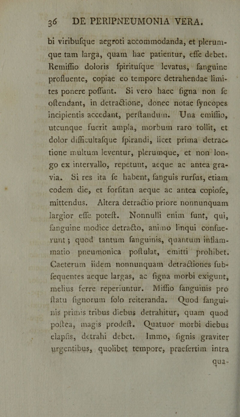 bi viribufque aegroti accommodanda, ct'plerum¬ que tam larga, quam hae patientur, elTe debet, Remiflio doloris fpiritufque levatus, fanguine profluente, copiae eo tempore detrahendae limi- s tes ponere poflTunt. Si vero haec figna non fe oftendant, in detradione, donec notae fyncopes incipientis accedant, perflandum. Una emiflio, utcunque fuerit ampla, morbum raro tollit, et dolor diflicultafquc fpirandi, licet prima detrao tione multum leventur, plerumque, et non lon¬ go ex intervallo, repetunt, aeque ac antea gra¬ via. Si res ita fe habent, fanguis rurfus, etiam eodem die, et forfitan aeque ac antea copiofe, mittendus. Altera detractio priore nonnunquam largior effe poteft. Nonnulli enim funt, qui, fanguine modice detrado, animo linqui confue- runt 5 quod tantum fanguinis, quantum inflam¬ matio pneumonica poflulat, emitti prohibet, Caeterum iidem nonnunquam detradiones fub- fequentes aeque largas, ac figna morbi exigunt, melius ferre reperiuntur. Miffio fanguinis pro ilatu fignorum folo reiteranda. Quod fangui¬ nis primis tribus diebus detrahitur, quam quod poflea, magis prodeft. Quatuor morbi diebus elapfis, detrahi debet. Immo, fignis graviter urgentibus, quolibet tempore, praefertim intra qua-