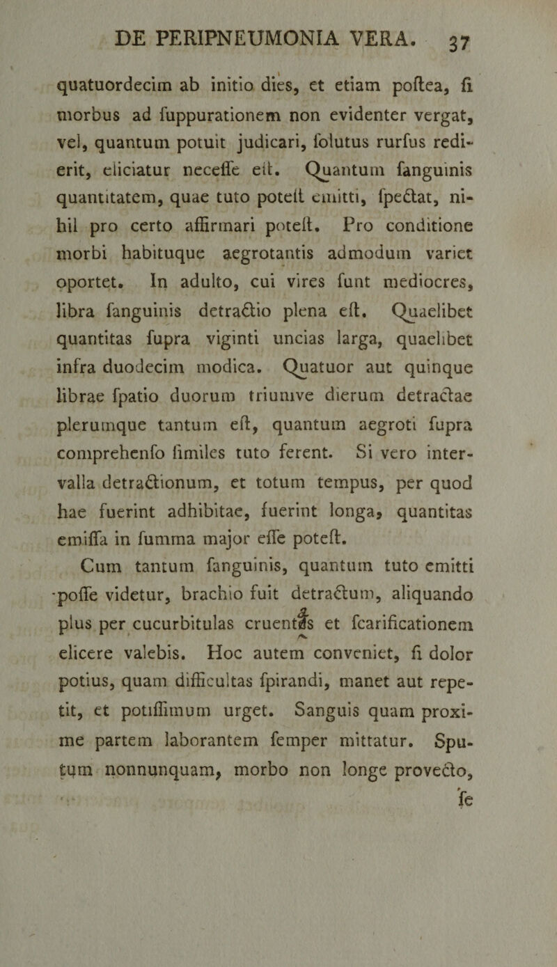 quatuordecim ab initio dies, et etiam poftea, fi morbus ad fuppurationem non evidenter vergat, vel, quantum potuit judicari, folutus rurfus redi¬ erit, eliciatur necefle eit. Quantum fanguinis quantitatem, quae tuto poteil emitti, fpedlat, ni¬ hil pro certo affirmari poteil. Pro conditione morbi habituque aegrotantis admodum variet oportet. In adulto, cui vires funt mediocres, libra fanguinis detra£lio plena elt. Quaelibet quantitas fupra viginti uncias larga, quaelibet infra duodecim modica. Quatuor aut quinque librae fpatio duorum triumve dierum detraclae plerumque tantum efl, quantum aegroti fupra comprehcnfo fimiles tuto ferent. Si vero inter¬ valla detradionum, et totum tempus, per quod hae fuerint adhibitae, fuerint longa, quantitas emiffa in fumma major effe potefl. Cum tantum fanguinis, quantum tuto emitti •pofle videtur, brachio fuit detradum, aliquando plus per cucurbitulas cruentfs et fcarificationem elicere valebis. Hoc autem conveniet, fi dolor potius, quam difficultas fpirandi, manet aut repe¬ tit, et potiffimum urget. Sanguis quam proxi¬ me partem laborantem femper mittatur. Spu- tqm nonnunquam, morbo non longe provedo, 'r fe