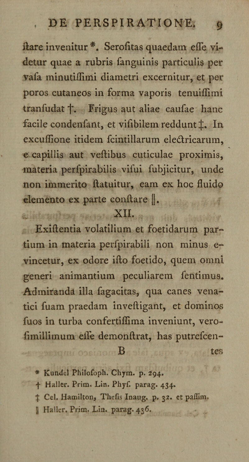 ilare invenitur Serofitas quaedam efle vi¬ detur quae a rubris fanguinis particulis per vafa minutiflimi diametri excernitur, et per poros cutaneos in forma vaporis tenuiflimi tranfudat f. Frigus aut aliae caufae hanc facile condenfant, et vifibilem reddunt J. In excuffione itidem fcintillarum ele&amp;ricarum, e capillis aut veftibus cuticulae proximis, materia perfpirabilis vifui fubjicitur, unde non immerito ftatuitur, eam ex hoc fluido elemento ex parte conflare [). XII. Exiftentia volatilium et foetidarum par¬ tium in materia perfpirabili non minus e- vincetur, ex odore ifto foetido, quem omni generi animantium peculiarem fentimus. Admiranda illa fagacitas, qua canes vena¬ tici fuam praedam inveftigant, et dominos fuos in turba confertiflima inveniunt, vero- fimillimum efle demonftrat, has putrefcen- B tes * Kundel Philofoph. Chym. p. 294. f Haller. Prim. Lin. Phyf. parag. 434. % Cei. Hamilton, Thefis Inaug. p. 32. et paffiav, lj Haller. Prim, Lia. parag. 436.