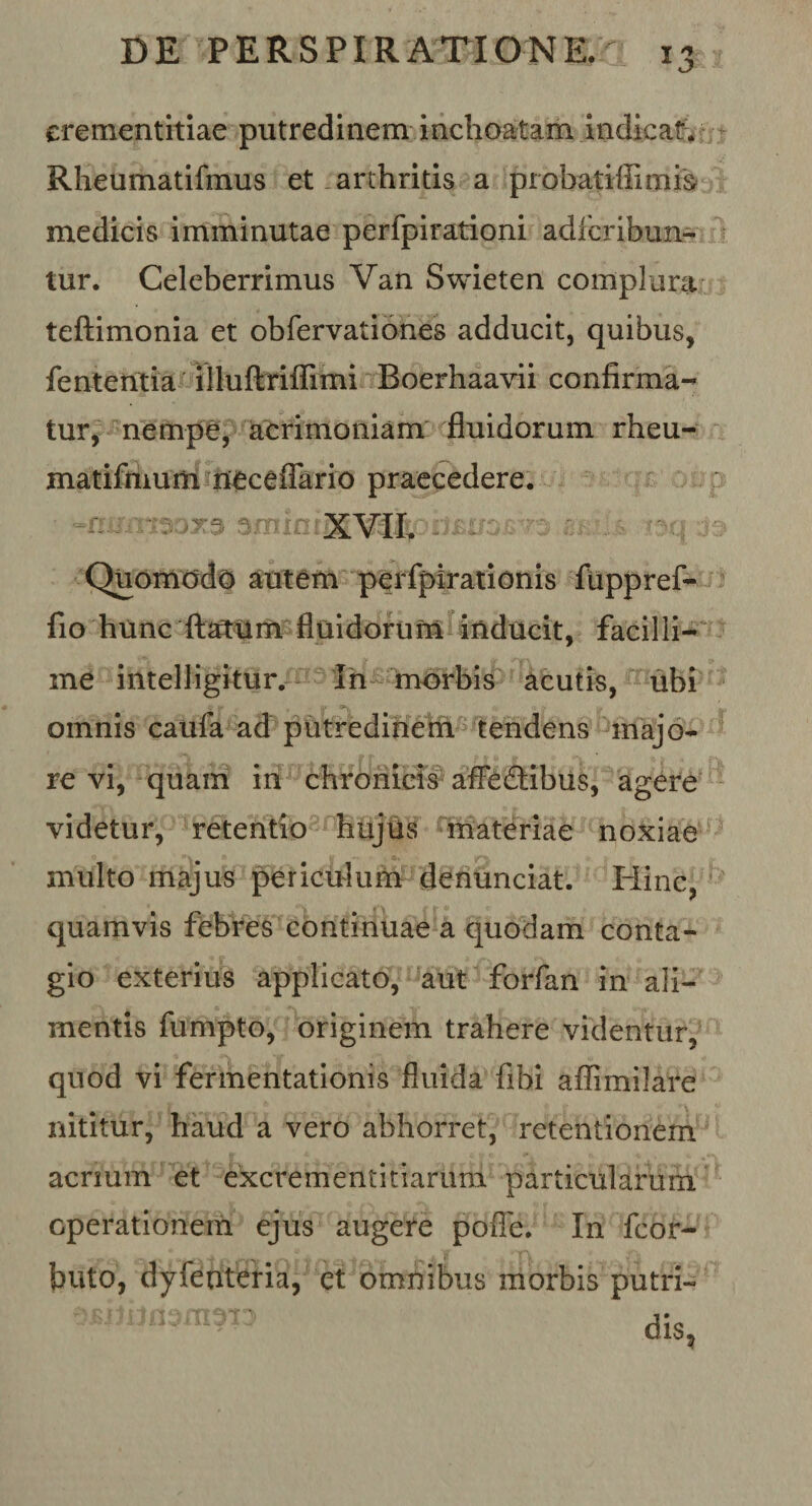 erementitiae putredinem inchoatam indicat. Rheumatifmus et arthritis a probatiffimfe medicis imminutae perfpirationi adfcribun- tur. Celeberrimus Van Swieten complura teftimonia et obfervationes adducit, quibus, fententia illuftriflimi Boerhaavii confirma¬ tur, nempe, acrimoniam fluidorum rheu- matifmum neceflario praecedere. smint XVII. Quomodo autem perfpirationis fuppref- fio hunc ft»um fluidorum inducit, facilli¬ me intelligitur. In morbis acutis, ubi •v I- omnis caufa ad putredinem tendens majo¬ re vi, quam in chronicis affedibus, agere videtur, retentio hujus materiae noxiae multo majus periculum denunciat. Hinc, quamvis febres continuae a quodam conta¬ gio exterius applicato, aut forfan in ali¬ mentis fumpto, originem trahere videntur, quod vi fermentationis fluida fibi aflimilare nititur, haud a vero abhorret, retentionem acrium et excrementitiarum particularum operationem ejus augere pofle. In fcor- buto, dyfenteria, et omnibus morbis putri- dis,