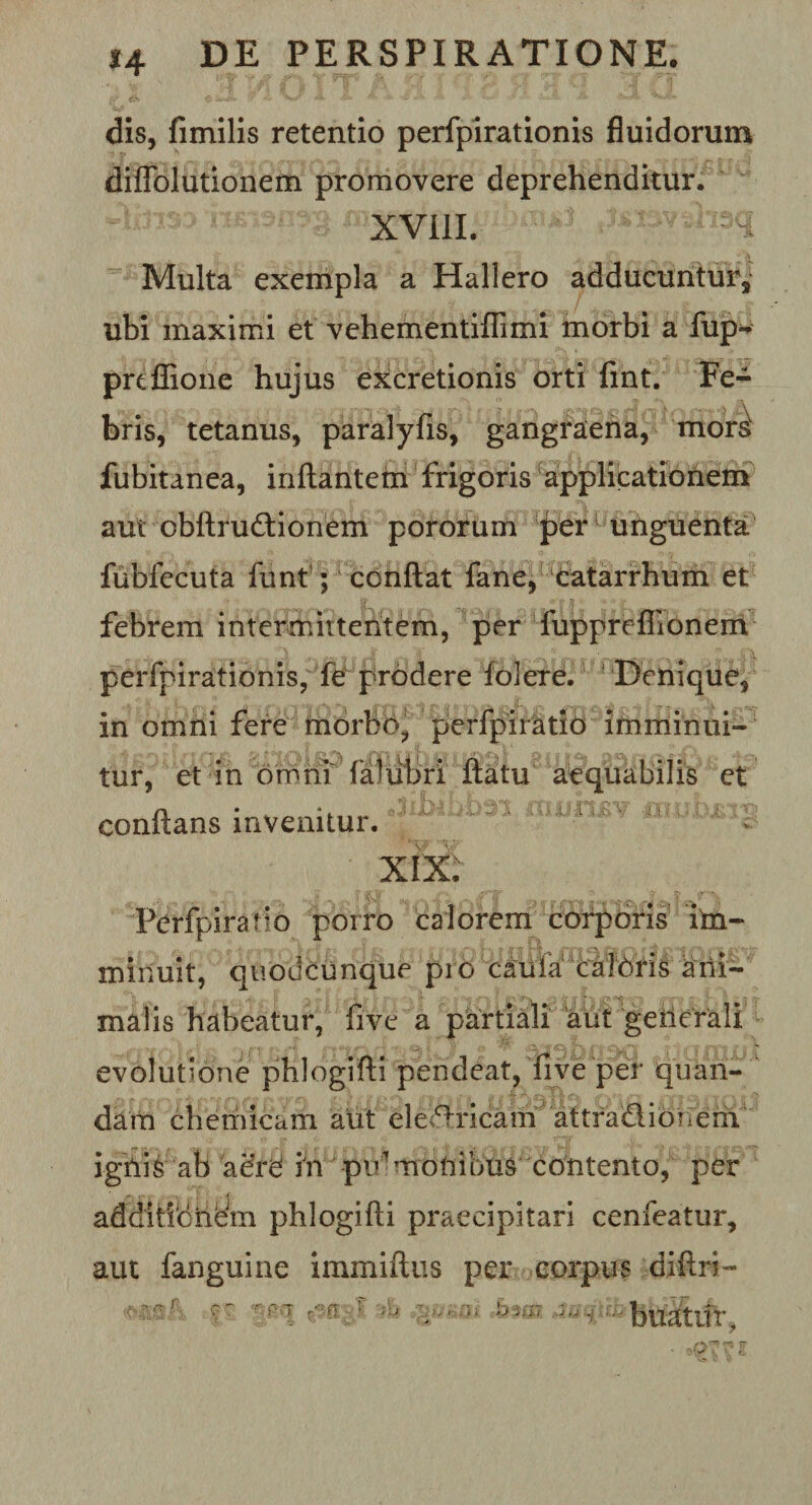 dis, fimilis retentio perfpirationis fluidorum diffolutionena promovere deprehenditur. XVill. i-Kvtteq Multa exempla a Hali ero adducuntur, ubi maximi et vehementiffimi morbi a fup* prtffione hujus excretionis orti fint. Fe¬ bris, tetanus, paralyfis, gangraena, mors' fubitanea, inflantem frigoris applicationem aut obflrudlionem pororum per unguenta fubfecuta funf; conflat fane, catarrhum et febrem intermittentem, per fupprefiionem perfpirationis, fe prodere folere. Denique, in omni fere morbo, perfpiratio imminui¬ tur, et in omni faliibri flatu aequabilis et JiJbibbsi mjum? ninliRtts conflans invenitur. XIX. Perfpiratio porro calorem corporis im¬ minuit, quodcunque pro caula caloris ani¬ malis habeatur, five a partiali aut generali evolutione phlogifli pendeat, five per quan- dam chemicam aut electricam' attra&amp;ionem ignis ab aere in pidmoniblis contento, per additio hem phlogifli praecipitari cenfeatur, aut fanguine immiflus per corpus diflri- -r-T ft? -•• buatifr.