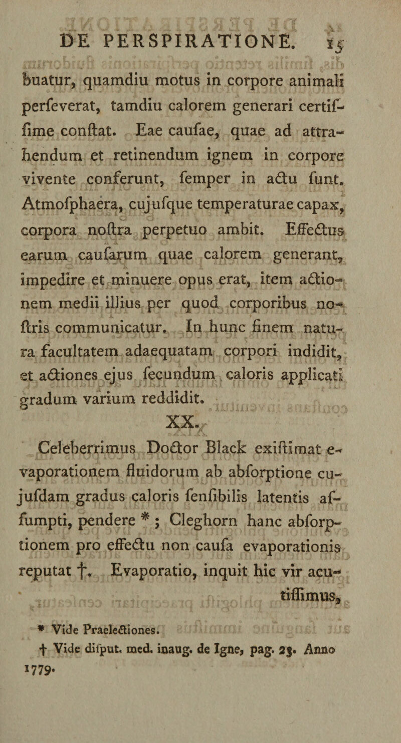 buatur, quamdiu motus in corpore animali perfeverat, tamdiu calorem generari certif- fime conflat. Eae caufae, quae ad attra¬ hendum et retinendum ignem in corpore vivente conferunt, femper in adu funt. Atmofphaera, cujufque temperaturae capax, corpora noftra perpetuo ambit. EfFedus earum caufarum quae calorem generant, impedire et minuere opus erat, item actio¬ nem medii illius per quod corporibus no- ftris communicatur. In hunc finem natu¬ ra facultatem adaequatam corpori indidit, et adiones ejus fecundum caloris applicati gradum varium reddidit. xx.c A Celeberrimus Dodor Black exiftimat e- vaporationem fluidorum ab abforptione cu- jufdam gradus caloris fenfibilis latentis af- fumpti, pendere * ; Cleghorn hanc abforp- tionem pro effedu non caufa evaporationis reputat f. Evaporatio, inquit hic vir acu- nfiiiahsia SHpfiWfte * Vide Praelectiones. f Vide dilput. raed, inaug. de Igne, pag. 25. Anno J779*