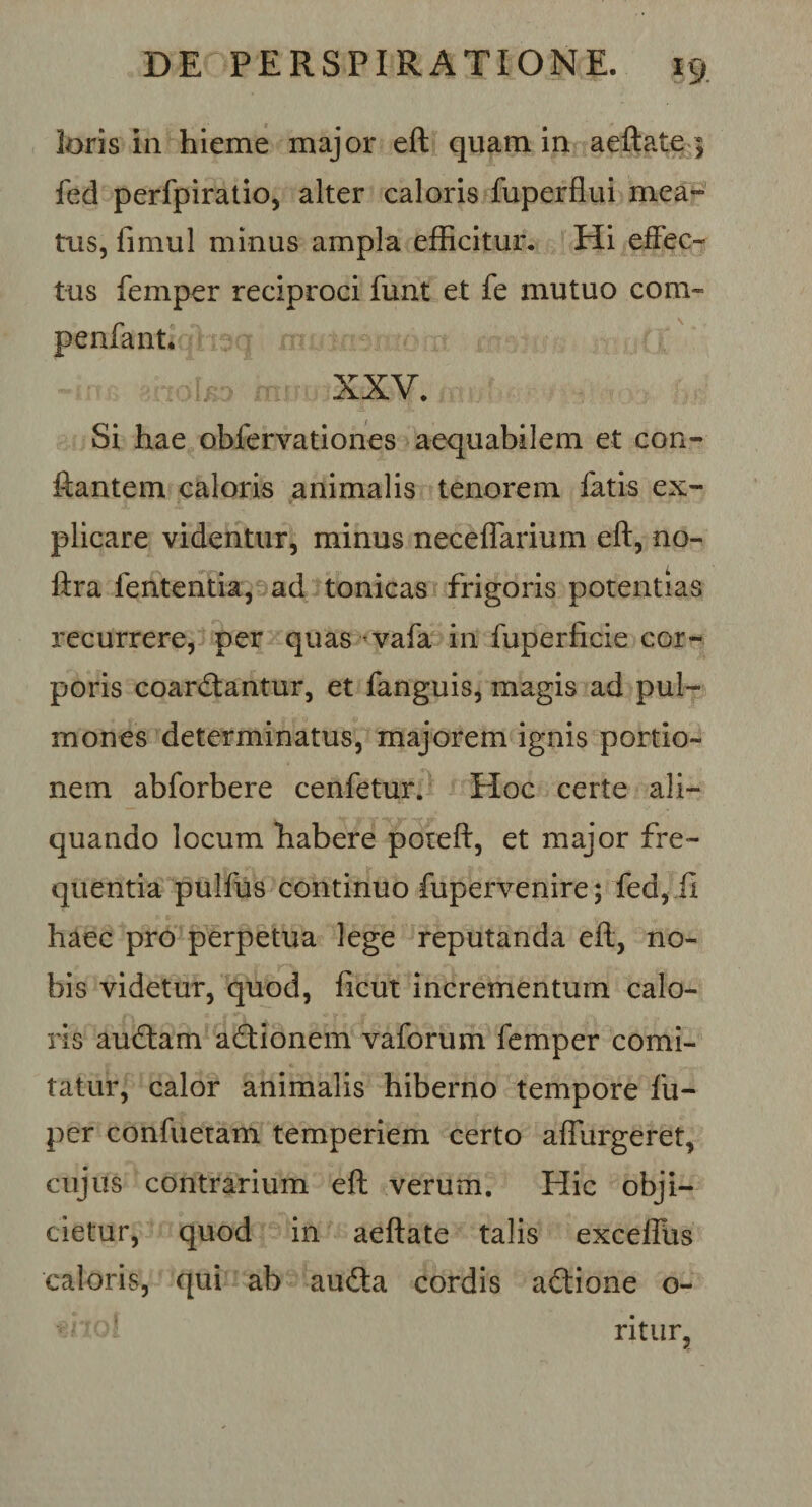 loris in hieme major eft quam in aeftate ; fed perfpiratio, alter caloris fuperflui mea- tus, fimul minus ampla efficitur. Hi effec¬ tus femper reciproci funt et fe mutuo com- penfant. XXV. Si hae obfervationes aequabilem et con¬ flantem caloris animalis tenorem fatis ex¬ plicare videntur, minus neceflarium eft, no- ftra fententia, ad tonicas frigoris potentias recurrere, per quas vafa in fuperficie cor¬ poris coartantur, et fanguis, magis ad pul¬ mones determinatus, majorem ignis portio¬ nem abforbere cenfetur. Hoc certe ali¬ quando locum habere poteft, et major fre¬ quentia pulfus continuo fupervenire; fed, ii haec pro perpetua lege reputanda eft, no¬ bis videtur, quod, ficut incrementum calo¬ ris autam ationem vaforum femper comi¬ tatur, calor animalis hiberno tempore fu- per confiietam temperiem certo adurgeret, cujus contrarium eft verum. Hic obji¬ cietur, quod in aeftate talis exceffus caloris, qui ab auta cordis atione o- ritur,