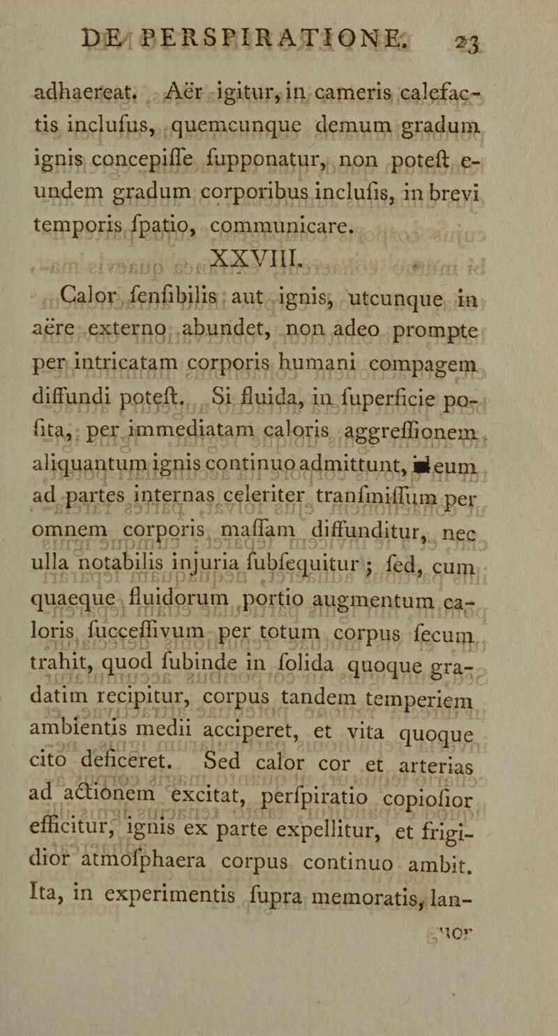 adhaereat. Aer igitur, in cameris calefac¬ tis inclufus, quemcunque demum gradum ignis concepifle fupponatur, non poteft e- undem gradum corporibus inclufis, in brevi temporis fpatio, communicare. XXVIII. “ »?-; - I — — ‘ ■ Jf t I a.'!1 V-- &lt;-&gt;•/ 7v. 1 Calor fenfibilis aut ignis, utcunque in aere externo abundet, non adeo prompte per intricatam corporis humani compagem diffundi poteft. Si fluida, in fuperficie po- fita, per immediatam caloris aggreflionem aliquantum ignis continuo admittunt, Meum ad partes internas celeriter tranfmiffum per omnem corporis maffarn diffunditur, nec ulla notabilis injuria fubfequitur ; fed, cum quaeque fluidorum portio augmentum ca¬ loris fucceflivum per totum corpus fecum trahit, quod fubinde in folida quoque gra- datim recipitur, corpus tandem temperiem ambientis medii acciperet, et vita quoque cito deficeret. Sed calor cor et arterias ad adtionem excitat, perfpiratio copiofior efficitur, ignis ex parte expellitur, et frigi¬ dior atmofphaera corpus continuo ambit. Ita, in experimentis fupra memoratis, lan- uor