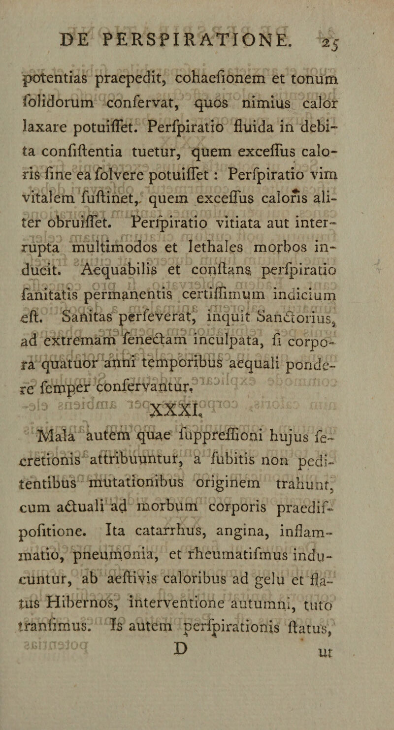 *5 potentias praepedit, cohaefionem et tonum dolidorum confervat, quos nimius calor laxare potui flet. Perfpiratio fluida in debi¬ ta confiftentia tuetur, quem exceffiis calo¬ ris fine eafolvere potuiflet: Perfpiratio vim vitalem fuftinet,. quem exceffus caloris ali- ter obruiflet. Perfpiratio vitiata aut inter¬ rupta multimodos et lethales morbos in¬ ducit. Aequabilis et conflans, perfpiratio fanitatis permanentis certiffimum indicium eft. Sanitas perfeverat, inquit Saritorius, ad extremam fenectam inculpata, fi corpo¬ ra quatuor anni temporibus aequali ponde¬ re femper conferyaiitur?lBDi XXXI, &gt;0 Mala autem quae fuppreffioni hujus fe~ cretionis attribuuntur, a fubitis non pedi- tentibus mutationibus originem trahunt, cum aduali ad morbum corporis praedif- pofitione. Ita catarrhus, angina, inflam¬ matio, pneumonia, et rheumatifmus indu¬ cuntur, ab aeftiyis caloribus ad gelu et fla¬ tus Hibernos, interventione autumni, tuto tranfimus. Is autem perfpirationis flatus,