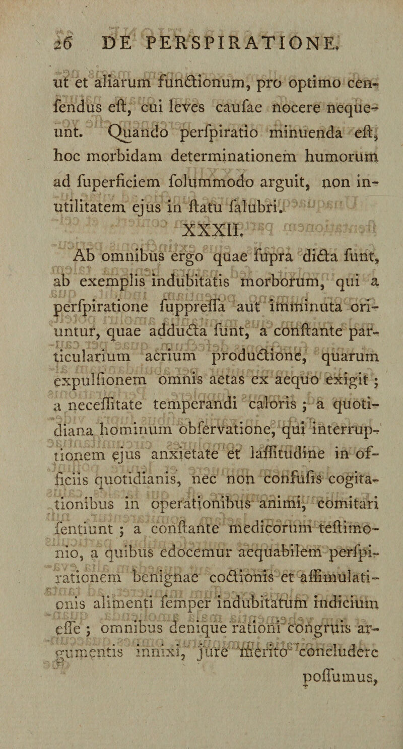 ut et aliarum fundionum, pro optimo cen- fendus eft, cui leves caufae nocere neque¬ unt. Quando perfpiratio minuenda eft, hoc morbidam determinationem humorum ad fuperficiem folummodo arguit, non in¬ utilitatem ejus in ftatu falubri. xxxii. m w Ab omnibus ergo quae fupra dida funt, ab exemplis indubitatis morborum, qui a perfpiratione fuppreffa aut imminuta ori¬ untur, quae adduda funt, a conftante par¬ ticularium acrium produdione, quarum expulfionem omnis aetas ex aequo exigit ; a neceffitate temperandi caloris ; a quoti¬ diana hominum obfervatione, qui interrupi tionem ejus anxietate et laffitudine in of¬ ficiis quotidianis, nec non confufis cogita¬ tionibus in operationibus animi, comitari fentiunt ; a conflante medicorum teftimo- nio, a quibus edocemur aequabilem perfpi- rationem benignae codionis et •affimulati- onis alimenti femper indubitatum indicium e fle ; omnibus denique rationi congruis ar¬ gumentis innixi, jure 'i&amp;rito3'concludere poflumus,