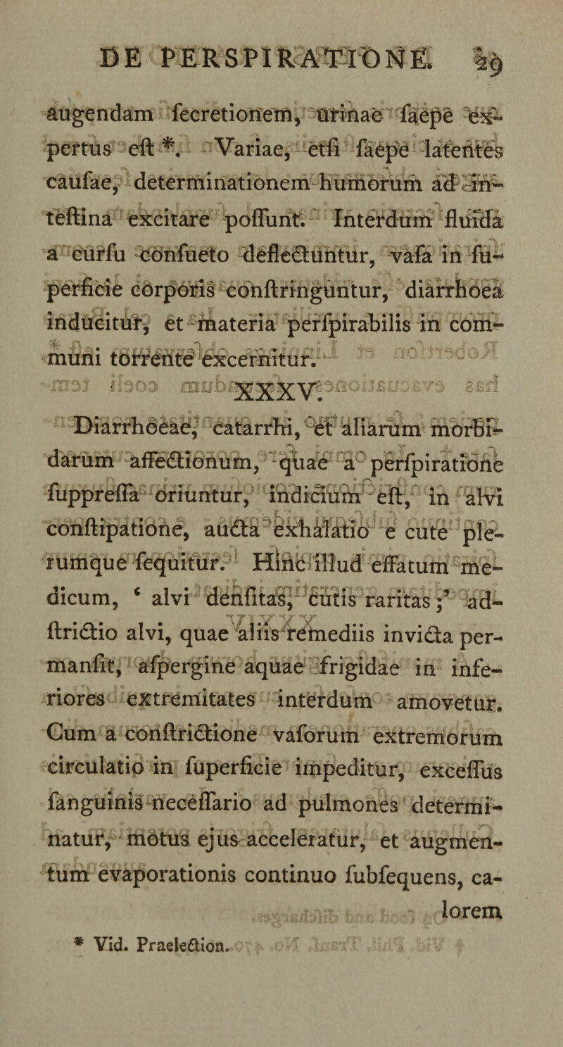 DE PE ES PIE ATIO N E augendam fecretionem, urinae faepe ex¬ pertus eft *. Variae, effi faepe latentes caufae, determinationem humorum ad in- teftina excitare poflunt. Interdum fluida a curfu cdnfueto deflectuntur, vafa in fu- perfibie cdrporis conftringuntur, diarrhoea inducitur, et materia perfpirabilis in com¬ muni torrente excernitur. b03 mn.o 311 C lv w Diarrhoeae, catarrhi, et aliarum morBS- darum affedionum, quae a: perfpiratione fupprefla oriuntur, indicium eft, in alvi conftipatione, auCta exhalatio e cute ple¬ rumque fequitur. Hliic illud effatum me¬ dicum, ‘ alvi denfitas,1 cutis raritasad- “V jr -«yo ftridio alvi, quae aliis remediis invida per- manfit, afpergine aquae frigidae in infe¬ riores extremitates interdum amovetur. Cum a conftridione vaforum extremorum circulatio in fuperficie impeditur, exceflus fanguinis neceffario ad pulmones determi¬ natur, motus ejus acceleratur, et augmen¬ tum evaporationis continuo fubfequens, ca¬ lorem * Vid. Praelettion.