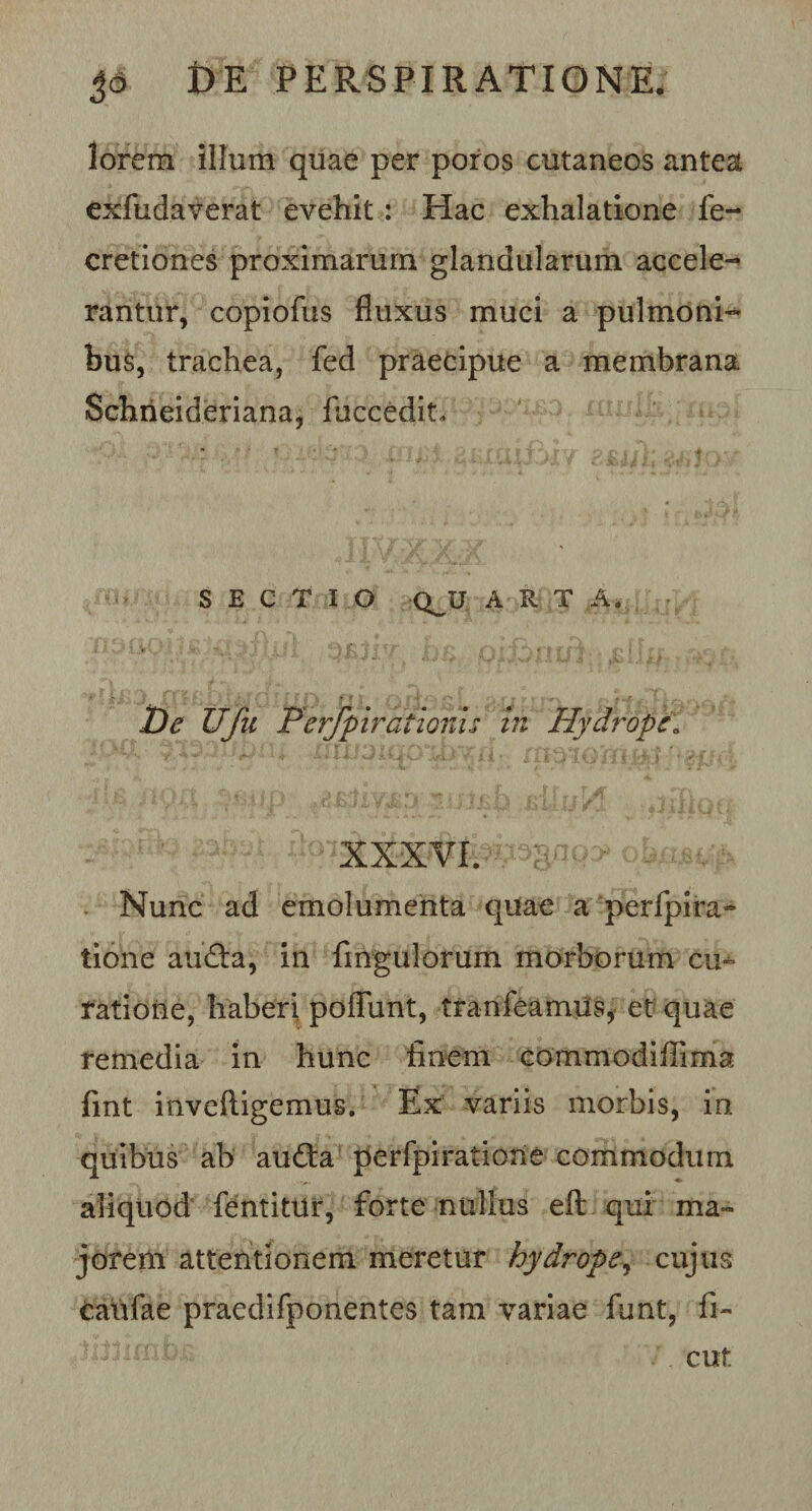 lorem illum quae per poros cutaneos antea exfudaverat evehit: Hac exhalatione fe- cretiones proximarum glandularum accele¬ rantur, copiofus fluxus muci a pulmoni¬ bus, trachea, fed praecipue a membrana Schrieideriana, fuccedit. SECTIO QJJ A R T ,A. De Ufu PerJpiraUonu in Hydrope„ XXXVI. Nunc ad emolumenta quae a perfpira- tione aufta, in fingulorum morborum cu^ ratione, haberi poffunt, tranfeamiis, et quae remedia in hunc finem commodiflima fint inveftigemus. Ex variis morbis, in quibus ab audta perfpiratione commodum aliquod fentitUr, forte nullus eft qui ma¬ jorem attentionem meretur hydrope, cujus Caufae praedifponentes tam variae funt, fi- cut