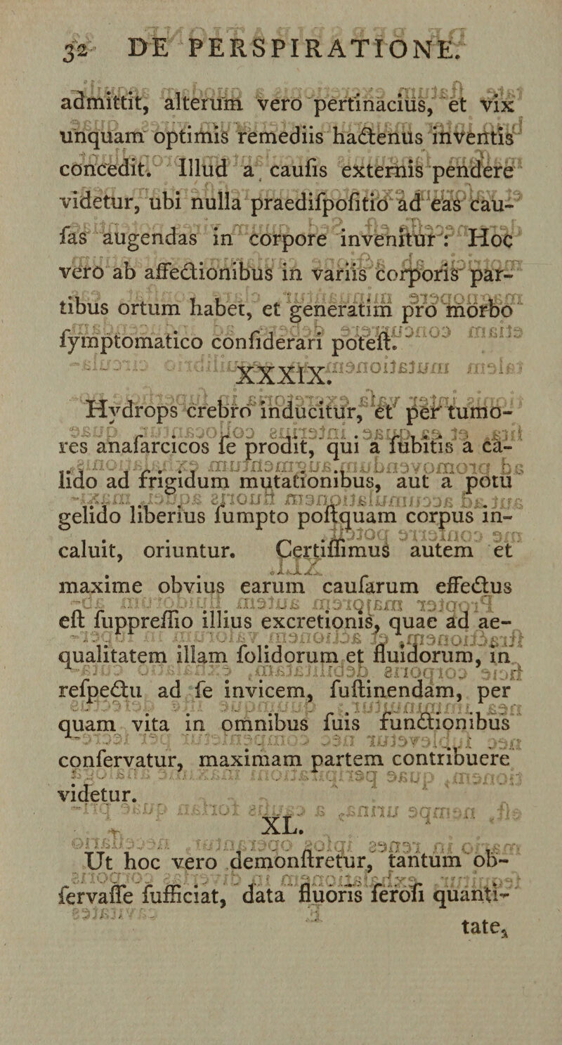 admittit, alterum vero pertinacius, et vix unquam optimis remediis hadenus inventis t ff f r f. tarr fYT/» rri&amp;l rt e? f r rn ?U o\ rt ntT rtc\ rrt *5\ u m concedit. Illud a caufis externis pendere videtur, ubi nulla praedifpofitio ad eas cau- fas augendas in corpore invenitur : Hoc vero ab affedionibus in variis corporis par- a 'f r.,''i fr i '^x kx *r,jp I j f i' ?■ r*ff 11 'ft /s r*. tibus ortum habet, et generatim pro morbo fymptomatico con Aderar i poteft. xxAf 9noh£Juma m9i Hydrops crebro inducitur, et per tumo- res anafarcicos fe prodit, qui a fubitis a ca~ ^2Uioii£iRn^t3 mujxi3m^ii£ fni/bfl3vomoia bi lido ad frigidum mutationibus, aut a potu * ff? raV? r\ o o S*f a rf H ^o rv# •# #* r rv-# « Er »- . # t A X J i I AH J J© A J 0^15 j|f jl gelido liberius lumpto poftquam corpus in¬ caluit, oriuntur. Certiflimus autem et ’ r i 1 ^ maxime obvius earum caularum effedus eft fuppreflio illius excretionis, quae ad ae- 7 rn^oQi]j£ qualitatem illam folidorum et fluidorum, in - 3 ; • .udso enoqico suoi refpedu ad fe invicem, fuftinendam, per quam vita in omnibus fuis fundionibus X _ r'j /'v ff « txrf rrtf\*%£* r* r r4et-rac* fgJ , 7\ «*•&lt; confervatur, maximam partem contribuere fy~ /• \J : ;g ■. j . '  X O ' j G&gt;d r» ' 'V-. /- ' videtur. XL. i-&gt; I !' £ II i? -■ i' j. Ty 10 £ f A (JO » O i U .V Jlii 1 f «i i , &gt; ■ r i- r&gt; Ut hoc vero demonftretur, tantum ob- ■ - - l^fs.rfyn- ii/ fervafle fufficiat, data fluoris fer oli quanti¬ tate. n r*';; J Z* i i