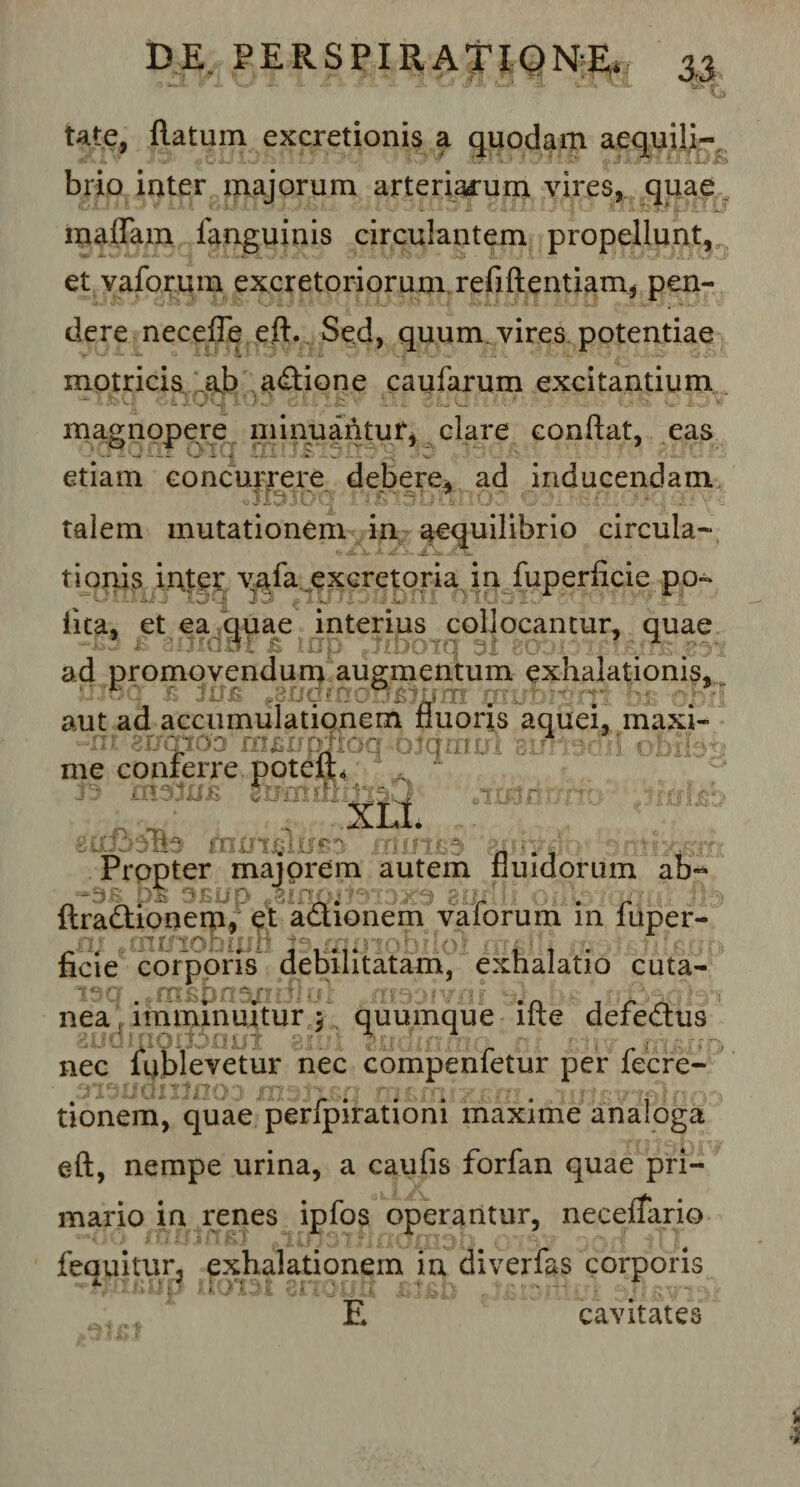 tat e, flatum excretionis a quodam aequili¬ brio inter majorum arteriacum vires, qpae inaffam fanguinis circulantem propellunt, et vaforum excretoriorum refiftentiam, pen¬ dere necefle eft. Sed, quum, vires potentiae motricis ;ab adione caufarum excitantium magnopere minuantur, clare conflat, eas J '--i .. .; h.: : .i .. r -I etiam concurrere debere, ad inducendam talem mutationem in aequilibrio circula¬ tionis inter vafa excretoria in fuperficie po- '*• • -- -i s,- i- .i :: - '• .. i’ - -• . ... lita, et ea quae interius collocantur, quae ad promovendum augmentum exhalationis,. ujoa jb jus .Qugmon&amp;ium 011/Liiyfti •&gt;jt aut ad accumulationem fluoris aquei, maxi- ariotoo mjsirpfioq otdmu me conterre potelE ; 'i '■ ' f | g * - T &lt;Tr 5' f; • A. I .. “•m gumte Mftfeurfb fumea n . Propter majorem autem fluidorum ab-* ftradionem, et adionem vaforum in fuper- ni #annobufB moiobiloi irridli ficie corporis debilitatam, exhalatio cuta- rTli.pn^Iv i jj \ , nea, imminuitur 5 quumque ifte defedus , ‘1 \ ' * ’■ l ' *. i IT ;{ l' / •' ; ‘ ' ' | ( 1 T nec ftiblevetur nec compenfetur per fecre- tionem, quae perfpirationi maxime analoga eft, nempe urina, a caufis forfan quae pri¬ mario in renes ipfos operantur, necelfario r%i j ‘ A i J i 1 • x f » r* } . Jj i \ i j. p ** . . • jTJT 5| ^ \ *,* v.' r ^ v v • j fequitur3 exhalationem in diverfas corporis E cavitates