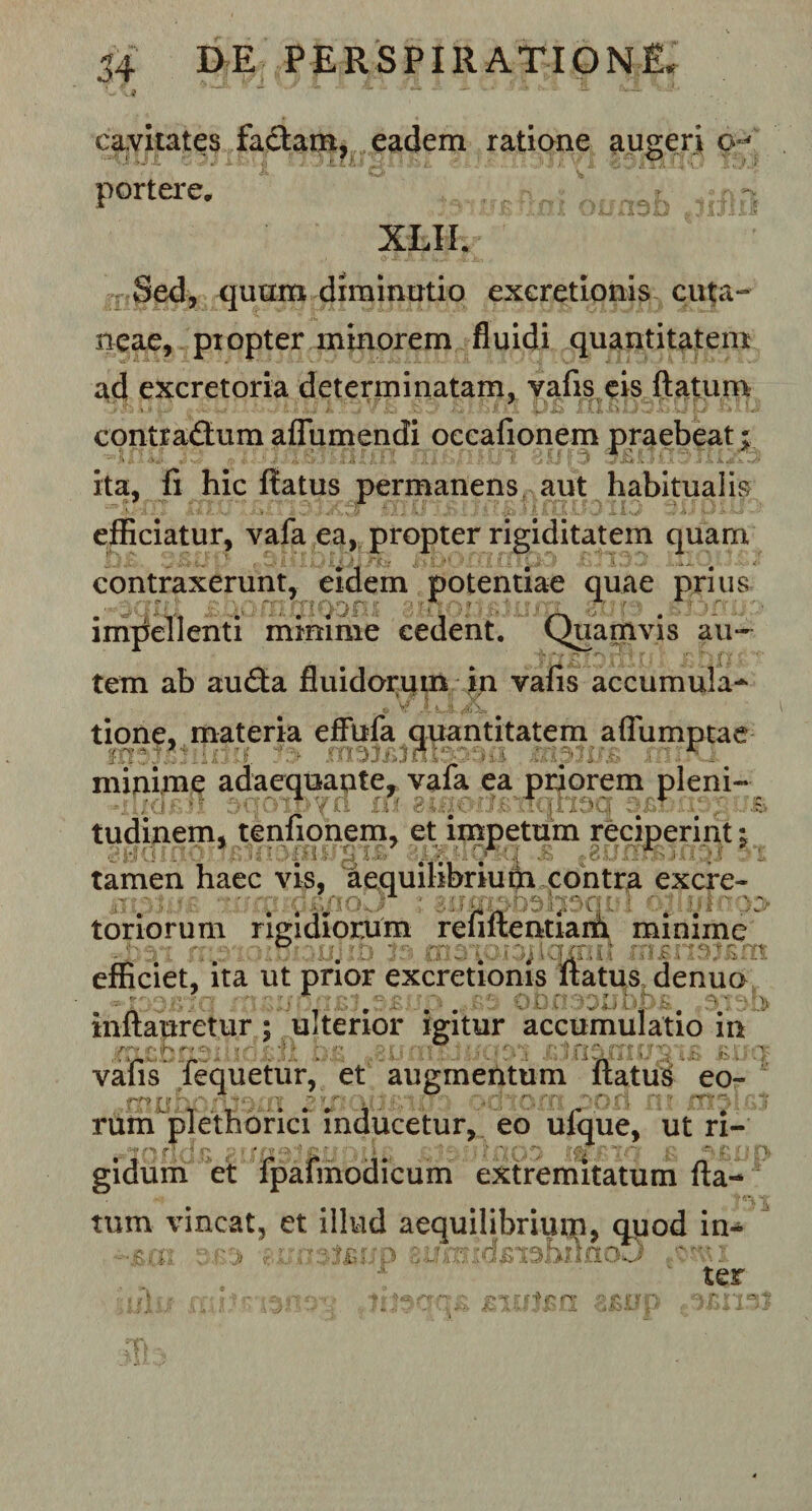 54 DE PERSP111 ATION£ cavitates factam, eadem ratione augeri q? ~'-u i L * ' '■'■ v1 portere. ^ XLII. Sed, quum diminutio exeretionis cuta¬ neae, piopter minorem fluidi quantitatem ad excretoria determinatam, vafis eis flatum contrafium aflumendi occafionem praebeat; ita, fi hic flatus permanens aut habitualis efficiatur, vafa ea, propter rigiditatem quam contraxerunt, eidem potentiae quae prius impellenti minime cedent. Quamvis au¬ tem ab au&lt;5ta fluidorum in vafis accumula* tione. materia effufa quantitatem affumptae rcr.: .  : ;•&lt; i ‘ r minime adaequante, vafa ea priorem pleni- inot :&gt; tudinem, tenfionem, et impetum reciperint % tamen haec vis, aequilibrium contra excre- lumidcnoJ i oliotno3&gt; toriorum rigidiorum renflentiam minime - 21 mjib 3$ me . aflqxnu efficiet, ita ut prior exeretionis flatus denuo inftauretur; ulterior igitur accumulatio in vafis fequetur, et augmentum flatui eo- :-r , !■ : ■ -■ , ‘f ' ' rum^plethorici inducetur, eo ufque, ut ri¬ gidum et fpafmodicum extremitatum fla tum vincat, et illud aequilibrium, quod in¬ sui \ &gt; teup au. n^bnfioJJ mi r ter &lt; ; rv