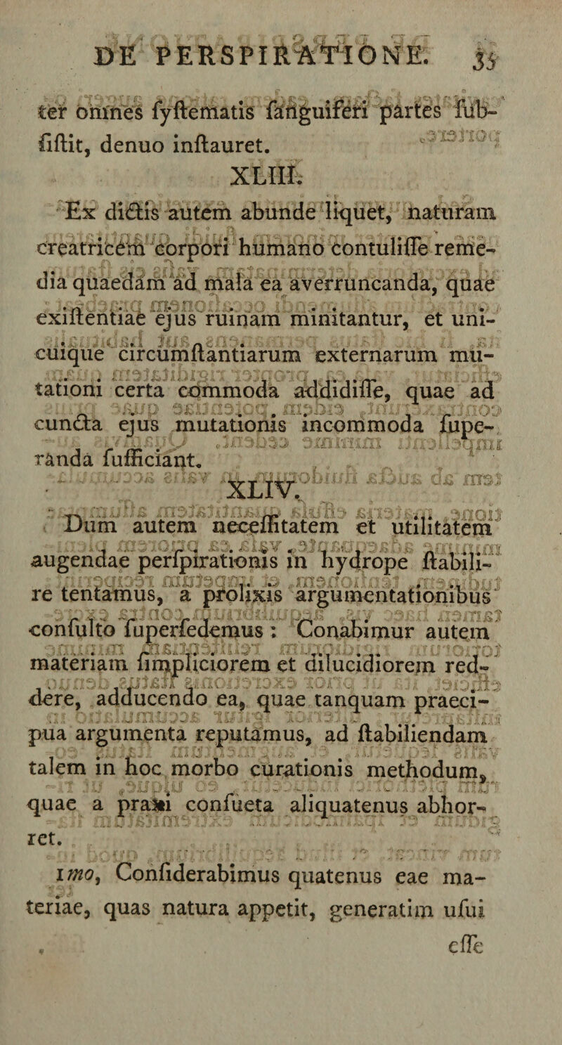 tet omnes fyftematis fanguiferi partes fub- fiftit, denuo inftauret. 'L'il' ' xtaS Ex didis autem abunde liquet, naturam creatricem corpori humano contulifle reme¬ dia quaedam ad mala ea averruncanda, quae exiftentiae ejus ruinam minitantur, et uni¬ cuique circumflandarum externarum mu- ■»’■1 • f*’ * ^ ^ js j 1 i~) 1 s n o* i ”** v : - tationi certa commoda addidilTe, quae ad jyy 0^X3n3iocr xxi^bx^ iihhi/ t eunda ejus mutationis incommoda fupe- randa fufficiant, ; * , * * ~ ■ &gt; i* v ! .&lt; ■ 1 i Jfe ?-,J .... . Ti_,Ti « iTUJIJ» Xn3J£JIJn£-iJjJ £U)'Q!) *3fl0lJ Dum autem neceuitatem et utilitatem augendae perfpirationis in hydrope flabili- re tentamus, a prolixis argumentationibus £iino3 mxjiidfiur *2iy 331 confulto fuperfedemus ; Conabimur autem •* ^  .• •, ; -&gt; ? * , ■ -r f o- &lt;i f*. jj1' materiam limpliciorem et dilucidiorem red- r.i.; Z.ISl&amp;jf E-iiilC.G’Arfb* dere, adducendo ea, quae tanquam praeci- 0i UllBlIinHiDOB a . L ,&gt; i pua argumenta reputamus, ad ftabiliendam talem in hoc morbo curationis methodum —it ju 03 a-hai xaii0uj3iq m quae a prasti confueta aliquatenus abhor ret. imo, Confiderabimus quatenus eae ma¬ teriae, quas natura appetit, generati m ufui , efle