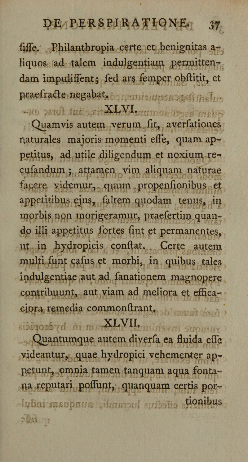 fiflTe. Philanthropia certe et benignitas a- liquos ad talem indulgentiam permitten¬ dam impuliflent; fed ar$ femper obftitit, et praefradte negabat» : ■?; . ?moUuk: , XLVI. Quamvis autem verum fit, averfationes naturales majoris momenti efie, quam ap¬ petitus, ad utile diligendam et noxium re- cufandum ; attamen vim aliquam naturae fa&amp;ere videmur, quum propenfionibus et appetitibus ejus, faltem quodam tenus, in morbis non morigeramur, praefertim quan¬ do illi appetitus fortes fint et permanentes. Ut in hydropicis conflat» Certe autem multi.funt eafus et morbi, in quibus tales indulgentiae aut ad fanationem magnopere contribuunt, aut viam ad meliora et effica¬ ci ora remedia commonftrant, XLVII, Quantumque autem diverfa ea fluida efie videantur, quae hydropici vehementer ap¬ petunt, omnia tamen tanquam aqua fonta- pa reputari poflunt, quanquam certis por- duhni•mriifjhfTfm 1 ffifr surfWIU . tioiubus