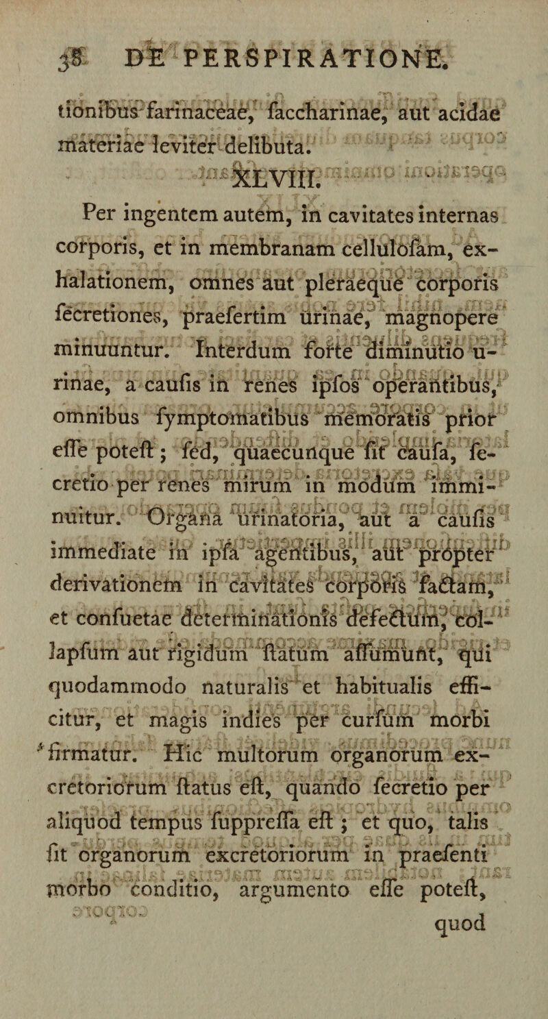 tionibus farinaceae, faccharinae, aut acidae materiae leviter^delibuta. ,uqio^ XLvnr. Per ingentem autem, in cavitates internas .... -1' &gt;». , .... -.^,r &gt; j . corporis, et in membranam cellulofam, ex- ■ r, • -'S p » halationem, omnes aut pleraeque corporis fecretiones, praefertim lirinae, magnopere minuuntur. Interdum forte diminutio u- ‘^x . -•» * r -,® rinae, a caufis in renes ipfos operantibus, omnibus fympt ornatibus memoratis prior efle poteft ; fed, quaecunque fit caufa, fe- ,_dk ; aanim , • uio&amp;raxd . cretio per renes mirum in modum immi¬ nuitur. Organa urinatoria, ^ul fa3^caufis immediate in derivationem iri cavifateS cbrpl6Pi% fadam, ^ t - a et confuetae determinationis ini ii i lapfum aut rigidum flatum affiimtifit, qxii quodammodo naturalis et habitualis effi¬ citur, et magis indies per curfum morbi *firmatur. Hic multorum organorum ex¬ cretoriorum flatus eft, quando fecretio per aliquod tempus fupprefla eft ; et quo, talis fit organorum excretoriorum in praefenti morbo conditio, argumento efle poteft.
