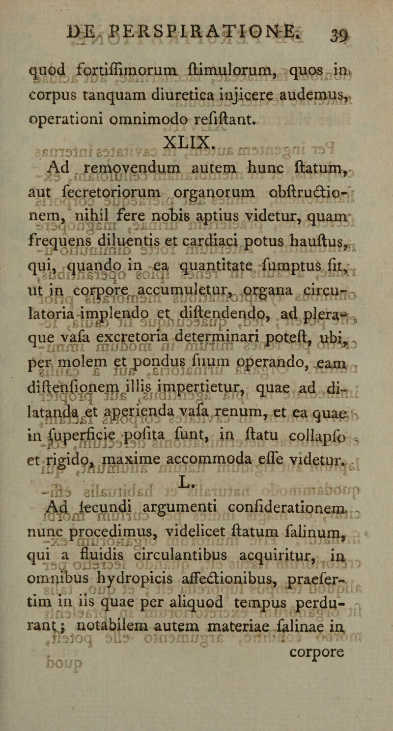 quod fortiflimorum ftimulorum, quos in, corpus tanquam diuretica injicere audemus, operationi omnimodo refiftant. XLIX1^£- 1 oi»L Uilil cJJa..' vj&amp;w t--i J.-Jii*v. ^- Ad removendum autem hunc flatum, exnBioimmir icrno] 77 ix • • pxw, aut fecretoriorum organorum obftru&amp;io- nem, nihil fere nobis aptius videtur, quam y ■ ' -AsJ '4. jL.ti. ty ;4 ■ s ’• - •* frequens diluentis et cardiaci potus hauftus^ qui, quando in ea quantitate fumptus fit, ut in corpore accumuletur, organa circu- •; O J iU fi 19 Jb lOlB &amp; U Vi iX» A O ’ ^ ■ W f* •** ‘ ■' /X :i ? ' latoria implendo et diftendendo, ad plera- ifillio,) lu jiipilJJJvauP jUJl f que vafa excretoria determinari poteft, ubL „ per molem et pondus fuum operando, .eam * 8illl£p £ IUI» -Enojfiflnu SnMl diftenfiouem illis impertietur, quae ad di- latapda^t aperienda vafa renum, et ea quae in fuperficie polita funt, in ftatu collapfo . et rigido, maxime accommoda effe videtur. m *r i i 4 L. tmcLrifm -ali» 3ll£0Jiubfi ;..v ■ Ad fecundi argumenti confiderationem .. luiom rni/iiuj t,5(j 33100 .i i.*# nunc procedimus, videlicet flatum falinum, qui a fluidis circulantibus acquiritur, ia omnibus hydropicis affedionibus, praefer- tim in iis quae per aliquod tempus perdu- ,4 • Ii • 7 jfv ' 1 f fc 5 4 ” l \ '1 l| | T|,'■] i, ). j j. ' .. &lt; ’ * ,v • q Jj V y» r ; rany notabilem autem materiae falinae in tI3 corpore