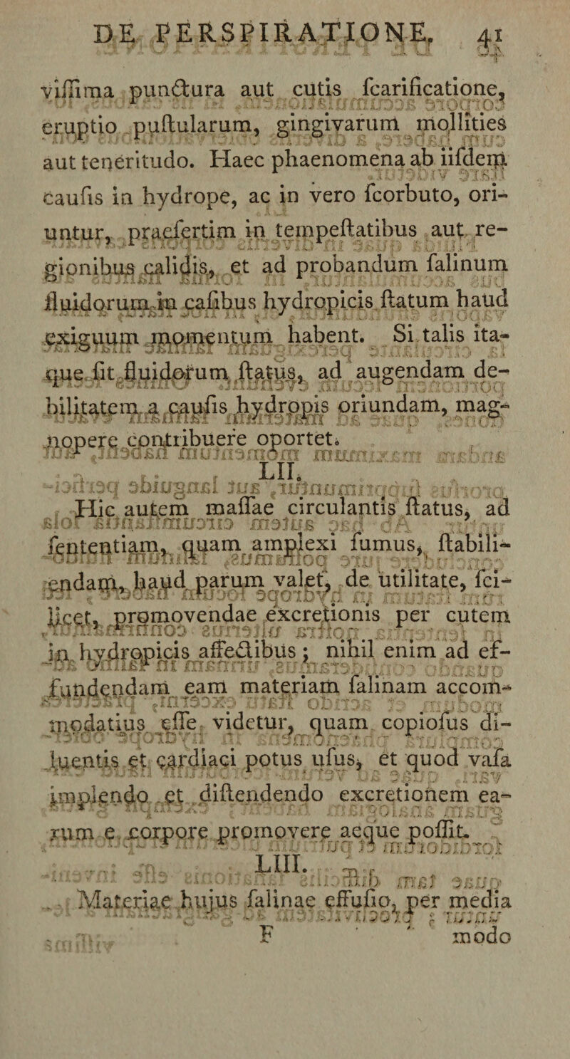 villima punCtura aut cutis fcarificatione, eruptio pullularum, gingivarum mollities aut teneritudo. Haec phaenomena ab iifdeip. caufis in hydrope, ac in vero fcorbuto, ori¬ untur, praefertim in tempeftatibus aut re¬ gionibus calidis, et ad probandum falinum fluidorum in cafibus hydropicis flatum haud exiguum inpmentum habent. Si talis ita¬ que fit fluidorum flatus, ad augendam de- ajkijjk jjjtmiv/ »iiIUI13v3 102X103JCTtS ; bilhatcm- a c,apiis: hytjippi? oriundam, mag- nopere contribuere oportet. liQOr €jii3Q£xr rmmiomdm sxiusnix 1 • a .. . LII, -jju-su ijuiugnra 3ue tnf}no&lt;r»vja. u; t &lt;Hic autem maflae circulantis flatus, ad 'feBfSRtiMhi®a“ocm^o|i fumuS»f ftabili cndau., lniud parum valet, de utilitate, Ici- licet, promovendae excreiionis per cutem uln^minnoo auraik/ jBiflo.n. . in hydropicis affe&amp;ibus; nihil enim ad ef- fundendam eam materiam falinam accom- ■ jintooxo yu oti .7 a - ru/ihorrt ippdatius .jfle: videtur, quam copiofus di- ~i3iu0 **qo*xD y12 iit BfioixioXiojifiO'. .^2oiQxribo luentis et cardiaci potus ufus* et quod vafa wu«u HiijiiiU UXlfiTO V Da OJgltJp *iU$V ini plendo et diftendendo excretionem ea- yum e corpore promovere aeque j .uijqij 13 lUuTvJliJ ffll ij (T 20 JJIi : 0 «n; LIII. ‘Uio/nj -no DinonEnsl eiliornib mcl Materiae hujus falinae efFufio, per medi, ■* k ~ £ * r - • ... f: ‘ i v T i 3 QT •/ ' T fiv ff f f * f - - 1 s ■&gt;/. ^4 /- t ; j 0 i.j ,*¥ T? *■ ' . _ J ia w rnodn