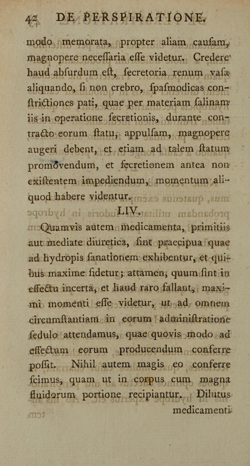 modo memorata, propter aliam caufaniy magnopere neceflaria efle videtur. Credere* haud abfurdum eft, fecretoria renum vafa* aliquando, fi non crebro, fpafmodicas con- ftri£tiones pati, quae per materiam falinarra iis in operatione fecretionis, durante con- tra£fco eorum flatu, appulfam, magnopere augeri debent, et etiam ad talem flatum promovendum, et fecretionem antea non exiflentem impediendum, momentum ali¬ quod habere videntur, aunoJfijjp oqoihVl ni mdb&amp;tdviq Quamvis autem medicamenta, primitiis aut mediate diuretica, fint praecipua quae ad hydropis fanationem exhibentur, et qui¬ bus maxime fidetur; attamen, quum fint ia effe&amp;u incerta, et haud raro fallant, maxi¬ mi momenti effe videtur, ut ad omnem circumftantiam in eorum adminiflratione fedulo attendamus, quae quovis modo ad effedum eorum producendum conferre poffit. Nihil autem magis eo conferre fcimus, quam ut in corpus cum magna fluidorum portione recipiantur. Dilutus ’ * medicamenti