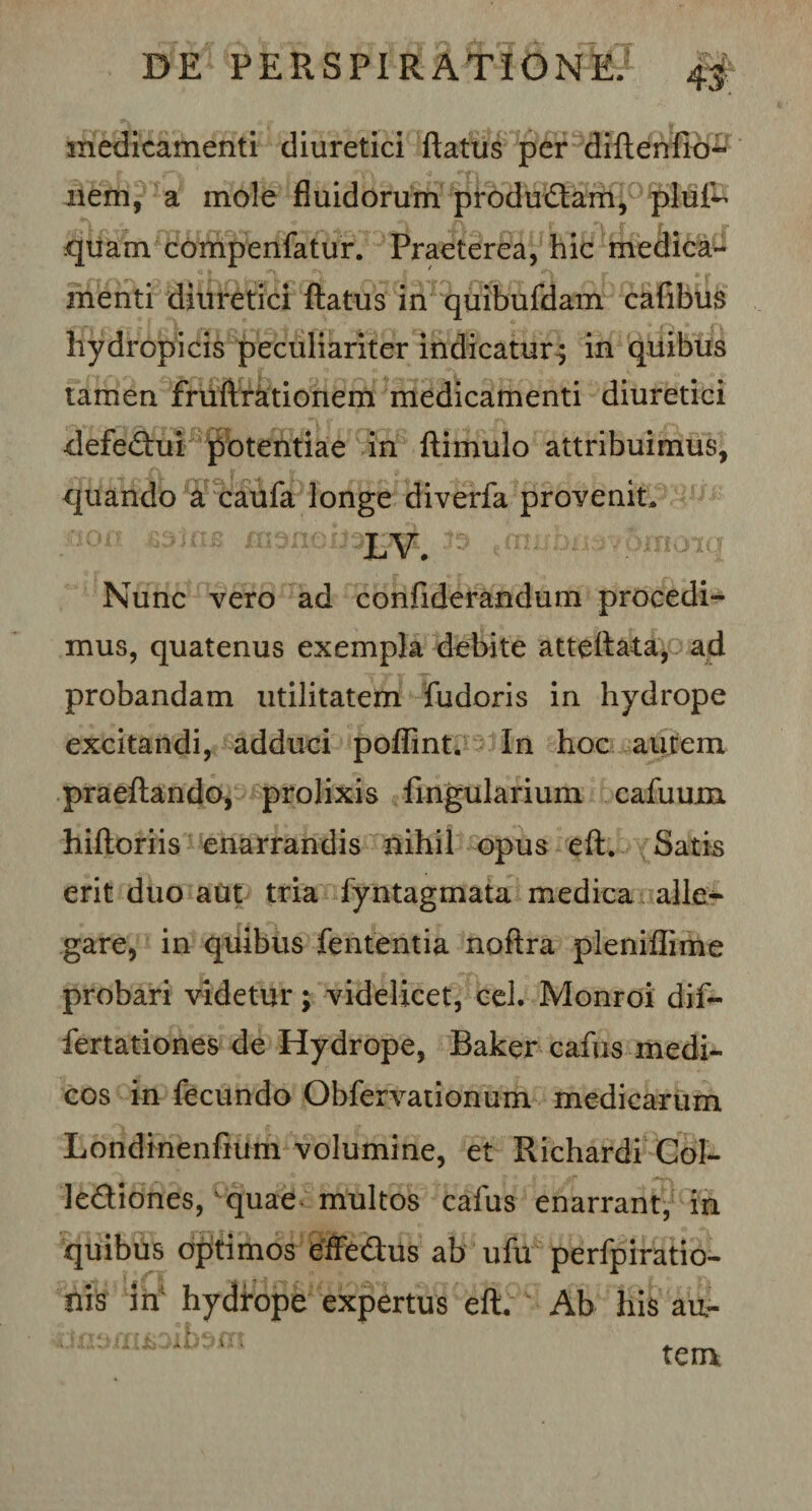 medicamenti diuretici flatus per diftenfio- r ' jp ji» nem, a mole fluidorum produ&amp;am, pluf- quam compenfatur. Praeterea, hic medica¬ menti diuretici ftatus in quibufdam cafibus hydropicis peculiariter indicatur; in quibus tamen fruftrationem medicamenti diuretici defe&amp;ui potentiae in ftimulo attribuimus, ^ A _ s g v quando a caufa longe diverfa provenit. $9tt , m Nunc vero ad confiderandum procedi¬ mus, quatenus exempla debite atteftata, ad probandam utilitatem fudoris in hydrope excitandi, adduci poffint. In hoc autem praeftando, prolixis Pinguiarium cafuum hiftoriis enarrandis nihil opus eft. Satis erit duo aut tria fyntagmata medica alle¬ gare, in quibus fententia noftra pleniflime probari videtur; videlicet, cel. Monroi dif- fertationes de Hydrope, Baker cafus medi¬ cos in fecundo Obfervationum medicarum Londmenfium volumine, et Richardi Col- le&amp;iones,‘ quae multos cafus enarrant, in quibus optimos effedhis ab ufu perfpiratio- nis in hydrope expertus eft. Ab his aur t i i tem