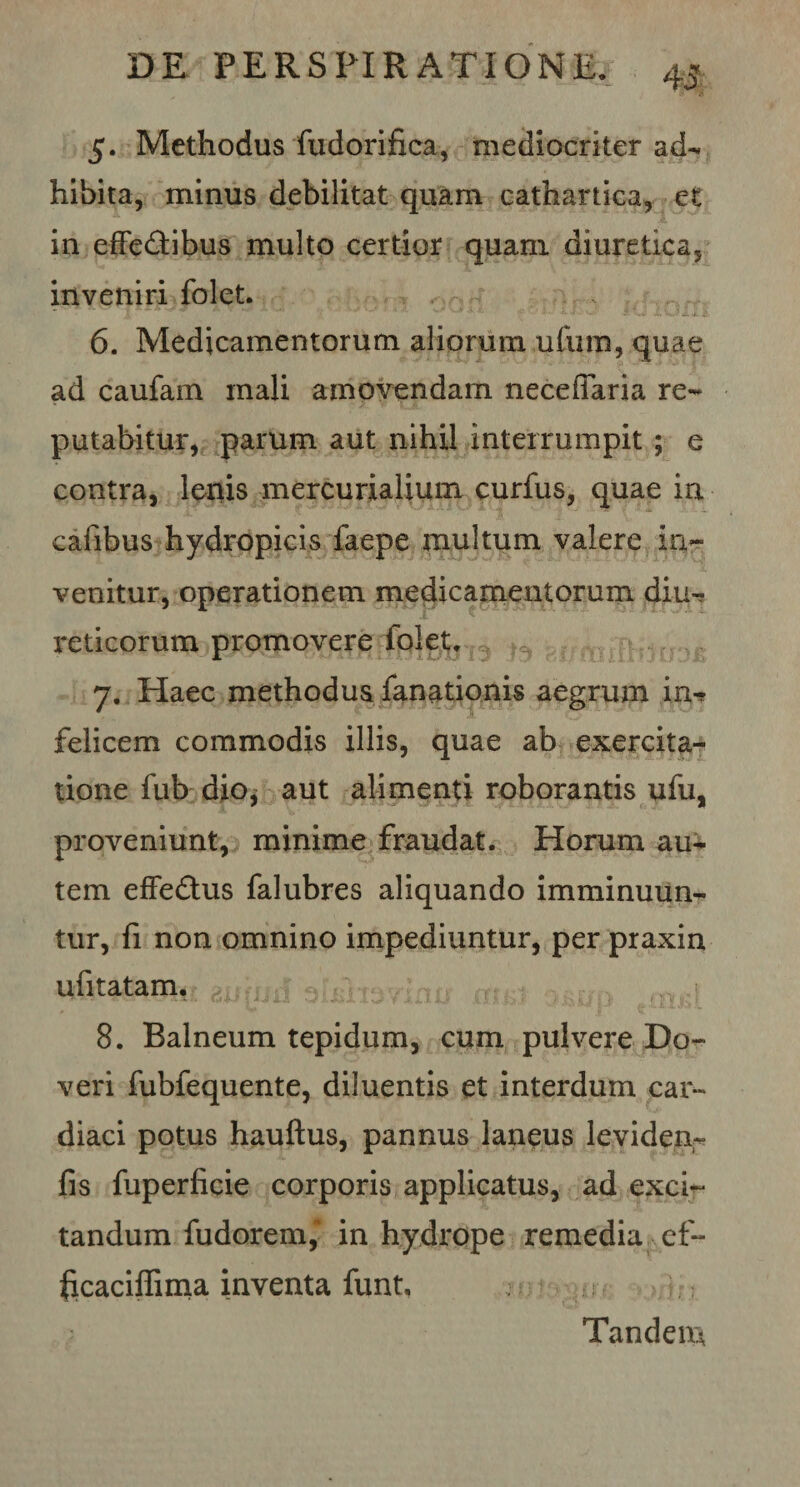 5. Methodus fudorifica, mediocriter ad¬ hibita, minus debilitat quam cathartica, et in effedribus multo certior quam diuretica, inveniri folet. * | A ^ ‘ A*. 5 • .i»i, OXX.fi- 6. Medicamentorum aliorum ufum, quae ad caufam mali amovendam neceffaria re¬ putabitur, parum aut nihil interrumpit ; e contra, lenis mercurialium curfus, quae in cafibus hydropicis faepe multum valere in¬ venitur, operationem medicamentorum diu-r reticorum promovere folet. 7. Haec methodus fanationis aegrum in-* felicem commodis illis, quae ab exercita¬ tione fub dio, aut alimenti roborantis ufu, proveniunt, minime fraudat. Horum au¬ tem effe&amp;us falubres aliquando imminuun¬ tur, fi non omnino impediuntur, per praxin ufitatam. 8. Balneum tepidum, cum pulvere Do- veri fubfequente, diluentis et interdum car¬ diaci potus hauftus, pannus laneus leviden- fis fiiperficie corporis applicatus, ad exci¬ tandum fudorem, in hydrope remedia ef~ ficaciflima inventa funt. Tandem