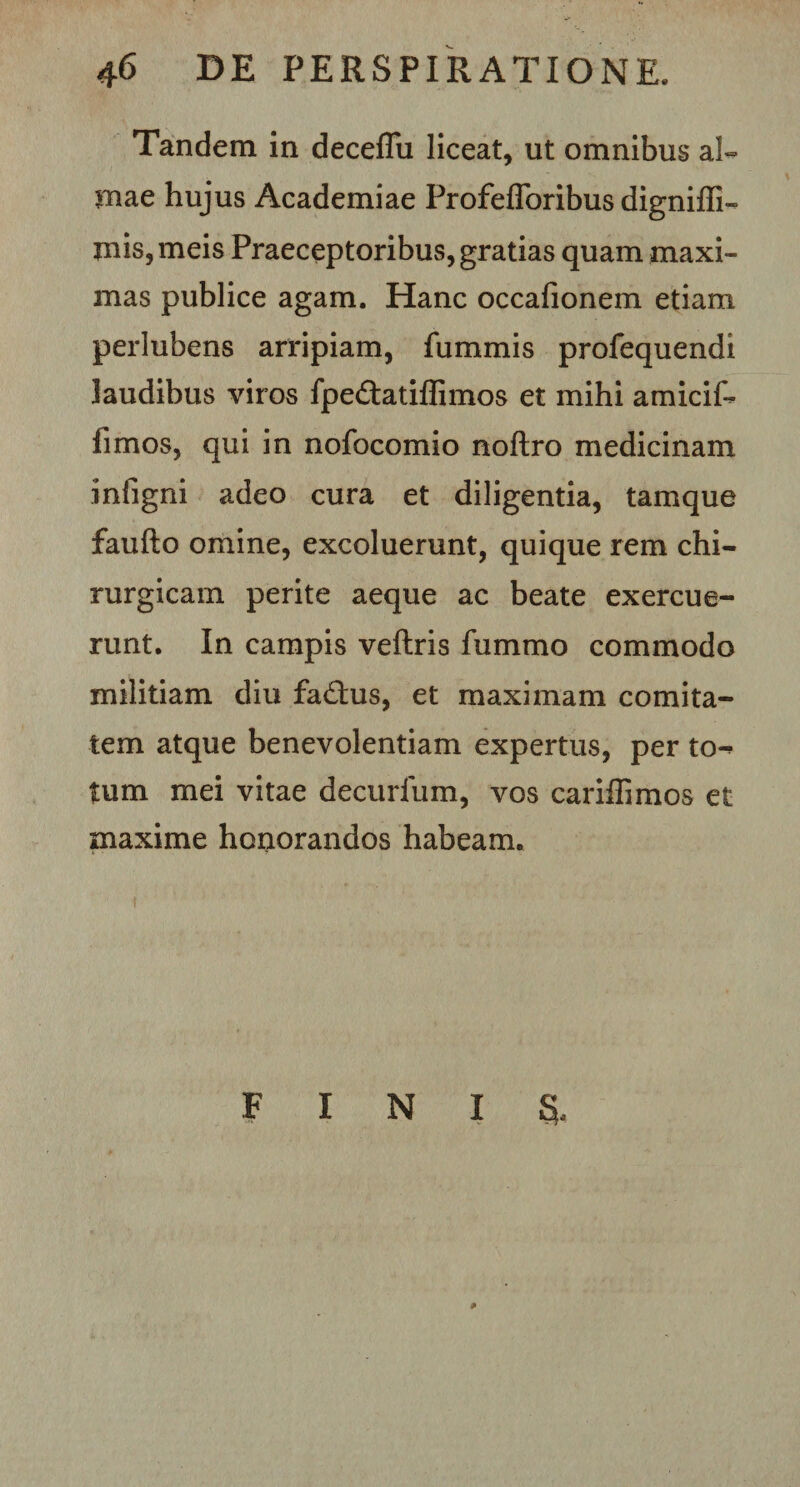 Tandem in deceflu liceat, ut omnibus al¬ mae hujus Academiae Profefloribus digniffi- mis,meis Praeceptoribus, gratias quam maxi¬ mas publice agam. Hanc occafionem etiam perlubens arripiam, fummis profequendi laudibus viros fpe&amp;atiffimos et mihi amicif- fimos, qui in nofocomio noftro medicinam infigni adeo cura et diligentia, tamque fauflo omine, excoluerunt, quique rem chi¬ rurgicam perite aeque ac beate exercue¬ runt. In campis veftris fummo commodo militiam diu fad:us, et maximam comita¬ tem atque benevolentiam expertus, per to^ tum mei vitae decurfum, vos cariffimos et maxime honorandos habeam. » FINIS,