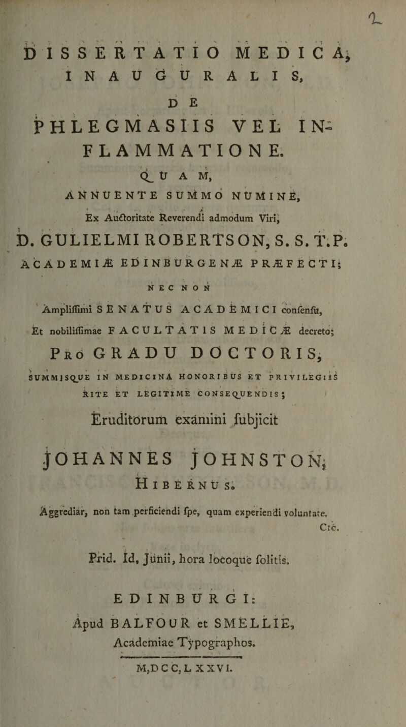 DisSERTATIO MEDIcA^ INAUGURALIS, DE PHLEGMASIIS VEL IN¬ FLAMMATIONE. CL tJ A M, ANNUENTE SUMMO NUMINE, Ex AuOoritate Reverendi admodum Virii b. GULIELMIROBERTSON, S. S.f;P. ACADEMIA EDINBURGENA PRAFECTI; NEC NON ' Amplifllmi SENATUS ACADEMICI confenlu, Et nobiliffimae FACULTATIS MEDICAE decreto; Pr6 GRADU DOCTORISi SUMMJSQUE IN MEDICINA HONORIBUS ET PRIVILEGlis RITE ET LEGITIME C O N S E q^UE ND I S ; ' Eruditorum examini fubjicit jOHANNES jOHNSTON; i Hibernus; Aggrediar, non tam perficiendi fpe, quam experiendi voluntate, Ctc, Prid. Id, Junii, hora lotoqUe folitis, E D I N B U R G I : Apud BALFOUR et SMELLIE, Academiae Typographos. M,DCC,L XXVI.