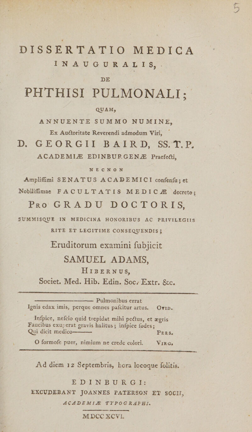 4 DISSERTATIO MEDICA 1NAUGURALIS, * DE PHTHISI PULMONALI; QUAM, ANNUENTE SUMMO NUMINE, Ex Auttoritate Reverendi admodum Viri, D. GEORGII B A I R D, SS. T. P. ACADEMIjE EDINBUP.GENA; Praeferti, N E C N O N Ampliffimi SENATUS ACADEMICI confenfu;et Nobiliffimae FACULTATIS MEDICA? decreto; Pro GRADU DOCTO R IS, SUMMISQUE IN MEDICINA HONORIBUS AC PRIVILEGIIS RITE ET LEGITIME CONSEQUENDIS; Eruditorum examini fubjicit SAMUEL ADAMS, Hibernus, Societ. Med. Hib. Edin. Soc, Extr. &c. —_—-— Pulmonibus errat Ignis edax imis, perque omnes pafcitur artus. Ovid. Infpice, nefcio quid trepidat mihi pe£lus, et aegris Faucibus exuperat gravis halitus; infpice fodes; Qui dicit medico———» Pers., O formofe puer, nimium ne crede colori. Yirg. Ad diem 12 Septembris, hora locoque folitis. EDINBURGI: EXCUDEBANT JOANNES PATERSON ET SOCII, ACADEMIJE TTPOG RAPUI. MDCCXCVI,